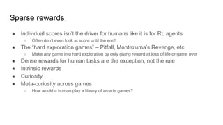 Sparse rewards
● Individual scores isn’t the driver for humans like it is for RL agents
○ Often don’t even look at score until the end!
● The “hard exploration games” – Pitfall, Montezuma’s Revenge, etc
○ Make any game into hard exploration by only giving reward at loss of life or game over
● Dense rewards for human tasks are the exception, not the rule
● Intrinsic rewards
● Curiosity
● Meta-curiosity across games
○ How would a human play a library of arcade games?
 
