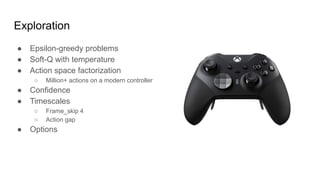 Exploration
● Epsilon-greedy problems
● Soft-Q with temperature
● Action space factorization
○ Million+ actions on a modern controller
● Confidence
● Timescales
○ Frame_skip 4
○ Action gap
● Options
 