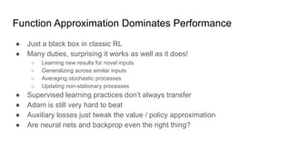 Function Approximation Dominates Performance
● Just a black box in classic RL
● Many duties, surprising it works as well as it does!
○ Learning new results for novel inputs
○ Generalizing across similar inputs
○ Averaging stochastic processes
○ Updating non-stationary processes
● Supervised learning practices don’t always transfer
● Adam is still very hard to beat
● Auxiliary losses just tweak the value / policy approximation
● Are neural nets and backprop even the right thing?
 