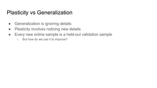 Plasticity vs Generalization
● Generalization is ignoring details
● Plasticity involves noticing new details
● Every new online sample is a held-out validation sample
○ But how do we use it to improve?
 