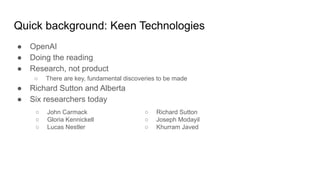 Quick background: Keen Technologies
● OpenAI
● Doing the reading
● Research, not product
○ There are key, fundamental discoveries to be made
● Richard Sutton and Alberta
● Six researchers today
○ Richard Sutton
○ Joseph Modayil
○ Khurram Javed
○ John Carmack
○ Gloria Kennickell
○ Lucas Nestler
 