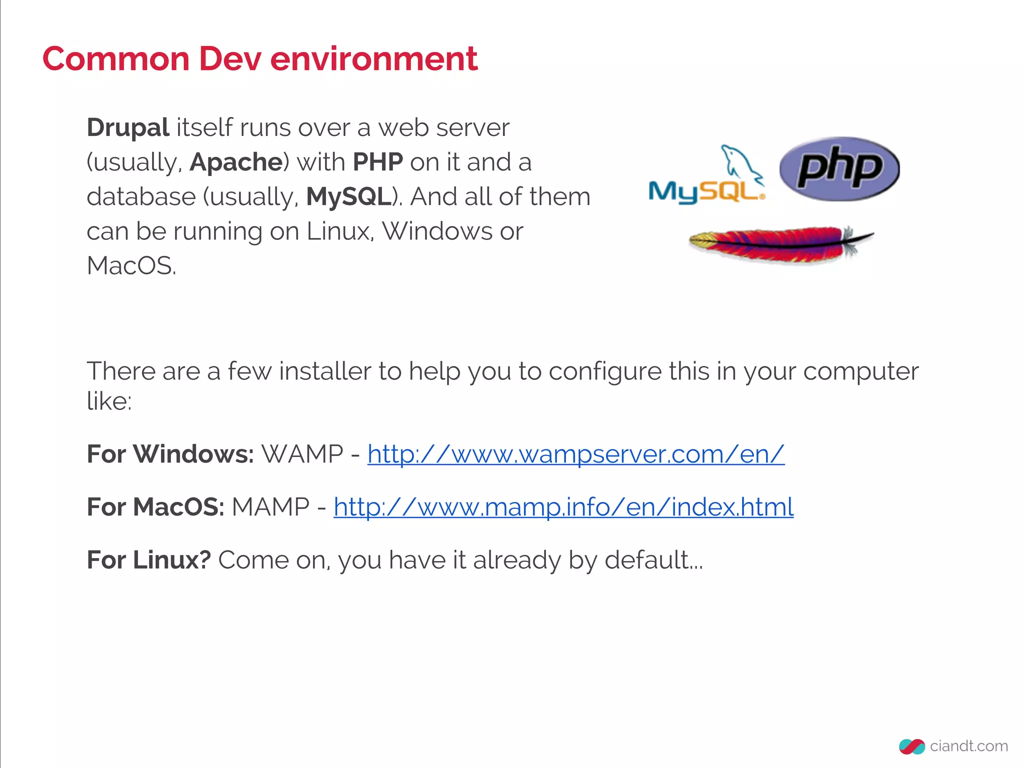 Common Dev environment
Drupal itself runs over a web server
(usually, Apache) with PHP on it and a
database (usually, MySQL). And all of them
can be running on Linux, Windows or
MacOS.
There are a few installer to help you to configure this in your computer
like:
For Windows: WAMP - http://www.wampserver.com/en/
For MacOS: MAMP - http://www.mamp.info/en/index.html
For Linux? Come on, you have it already by default...
 