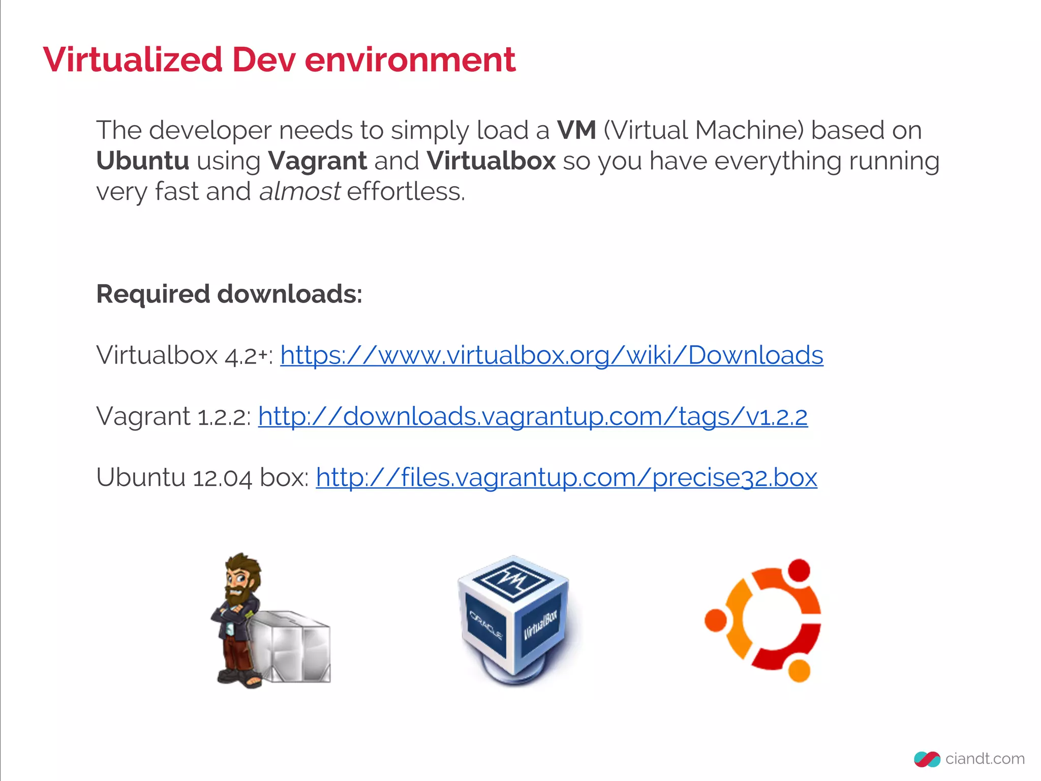 Virtualized Dev environment
The developer needs to simply load a VM (Virtual Machine) based on
Ubuntu using Vagrant and Virtualbox so you have everything running
very fast and almost effortless.
Required downloads:
Virtualbox 4.2+: https://www.virtualbox.org/wiki/Downloads
Vagrant 1.2.2: http://downloads.vagrantup.com/tags/v1.2.2
Ubuntu 12.04 box: http://files.vagrantup.com/precise32.box
 