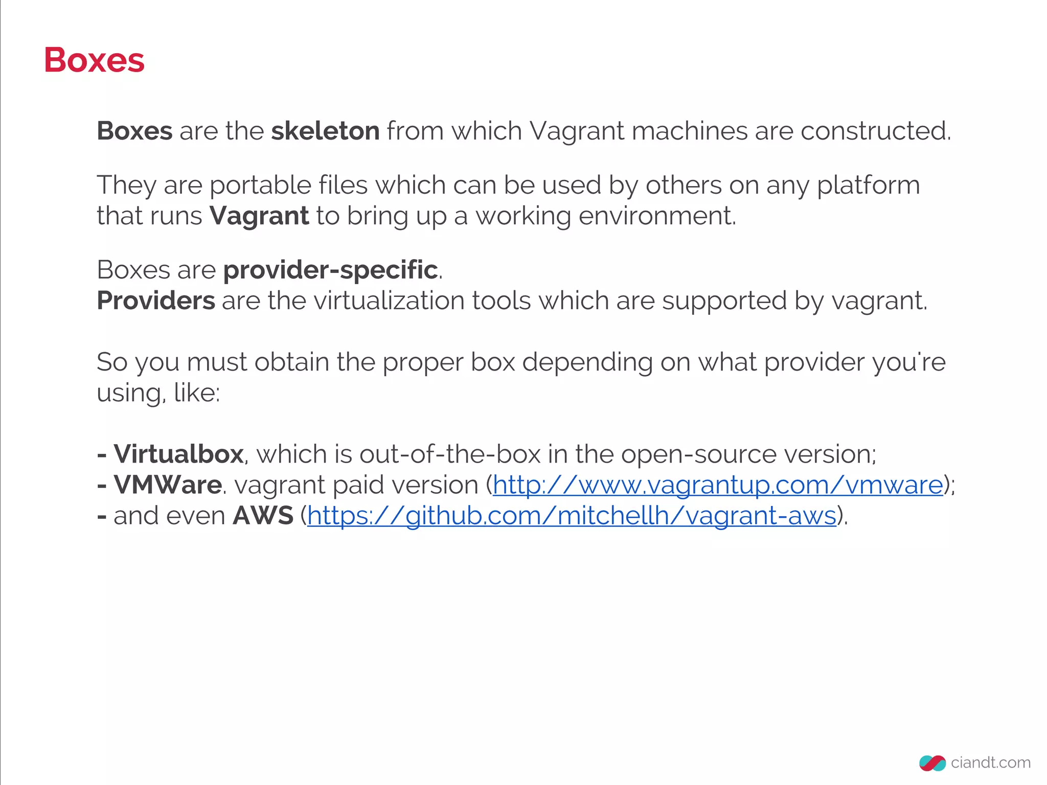 Boxes
Boxes are the skeleton from which Vagrant machines are constructed.
They are portable files which can be used by others on any platform
that runs Vagrant to bring up a working environment.
Boxes are provider-specific.
Providers are the virtualization tools which are supported by vagrant.
So you must obtain the proper box depending on what provider you're
using, like:
- Virtualbox, which is out-of-the-box in the open-source version;
- VMWare. vagrant paid version (http://www.vagrantup.com/vmware);
- and even AWS (https://github.com/mitchellh/vagrant-aws).
 