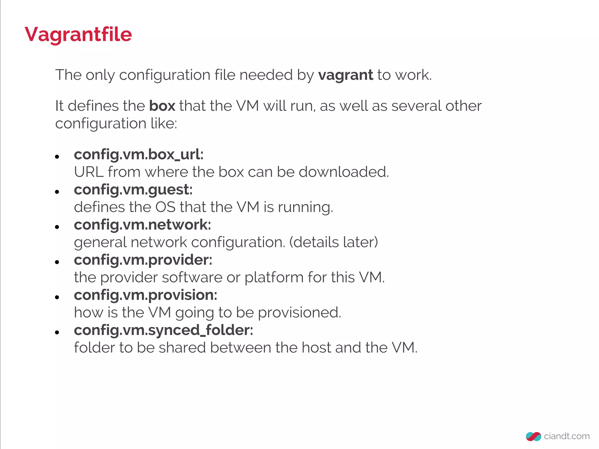 Vagrantfile
The only configuration file needed by vagrant to work.
It defines the box that the VM will run, as well as several other
configuration like:
● config.vm.box_url:
URL from where the box can be downloaded.
● config.vm.guest:
defines the OS that the VM is running.
● config.vm.network:
general network configuration. (details later)
● config.vm.provider:
the provider software or platform for this VM.
● config.vm.provision:
how is the VM going to be provisioned.
● config.vm.synced_folder:
folder to be shared between the host and the VM.
 