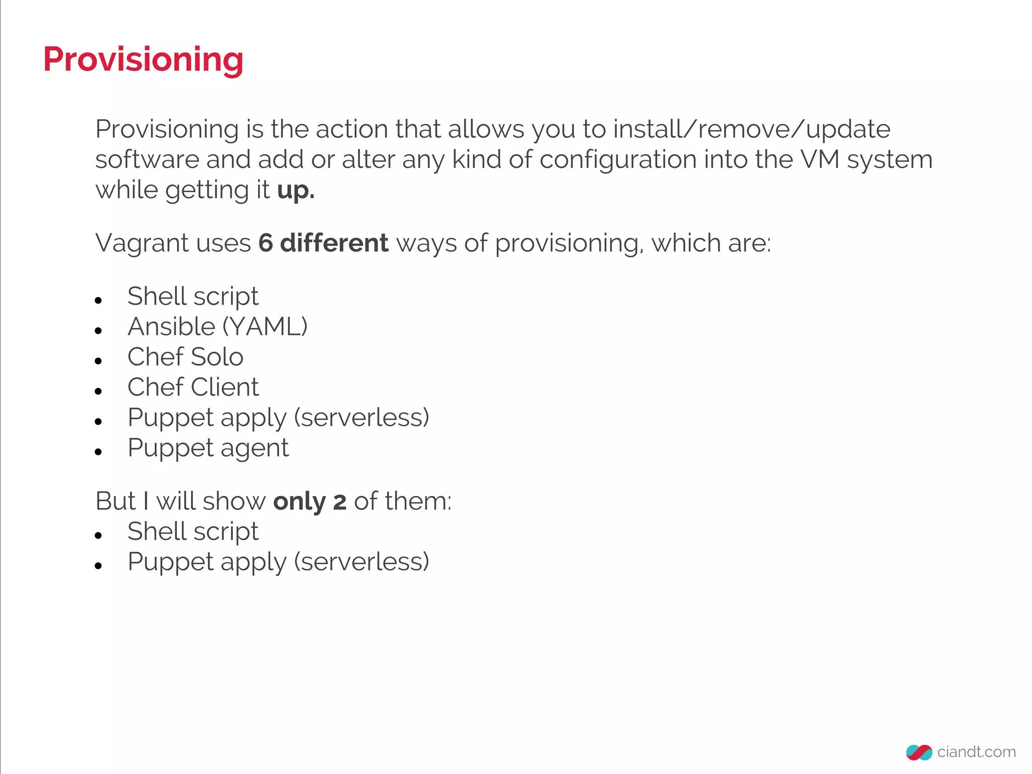 Provisioning
Provisioning is the action that allows you to install/remove/update
software and add or alter any kind of configuration into the VM system
while getting it up.
Vagrant uses 6 different ways of provisioning, which are:
● Shell script
● Ansible (YAML)
● Chef Solo
● Chef Client
● Puppet apply (serverless)
● Puppet agent
But I will show only 2 of them:
● Shell script
● Puppet apply (serverless)
 