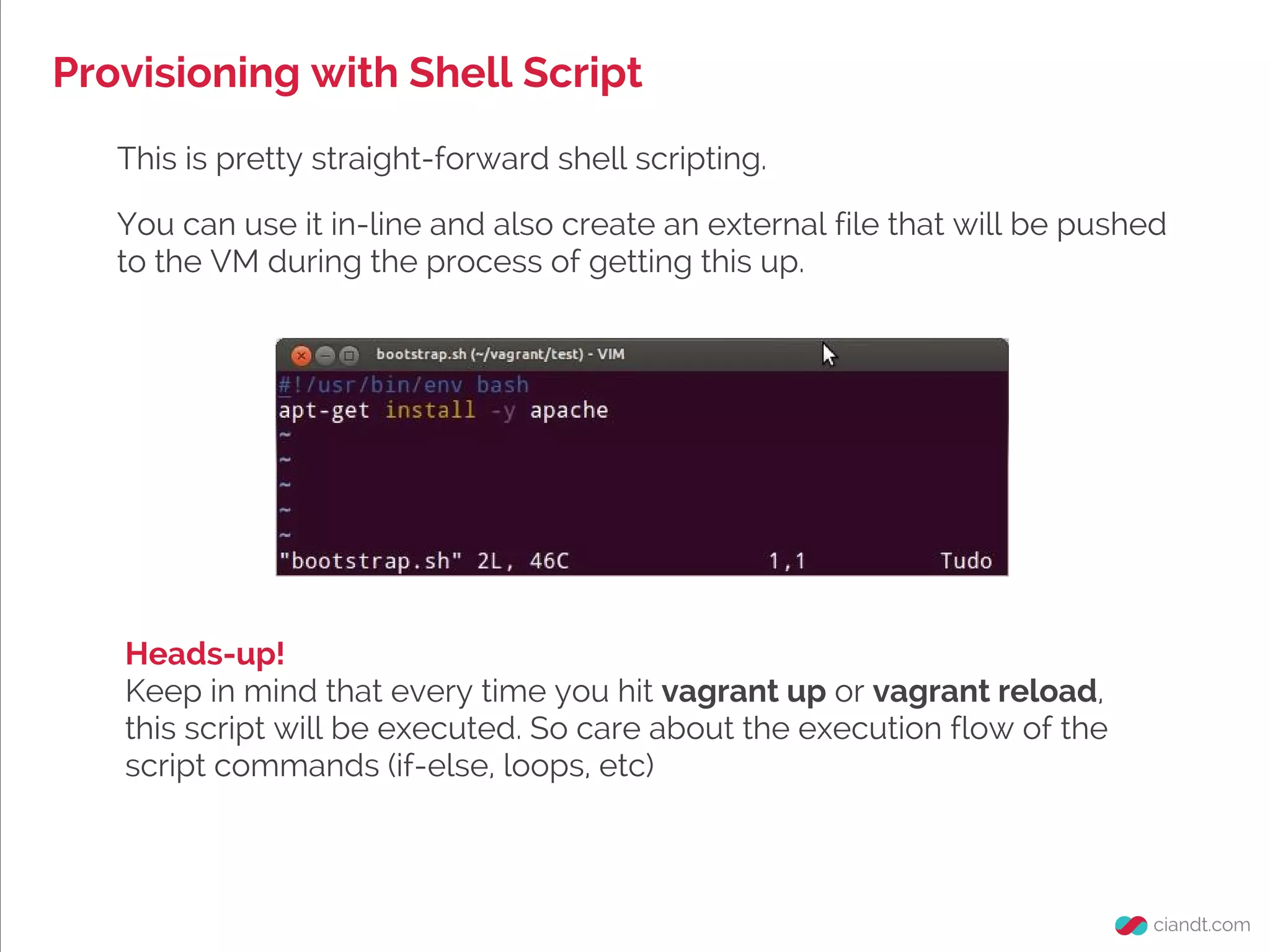 Provisioning with Shell Script
This is pretty straight-forward shell scripting.
You can use it in-line and also create an external file that will be pushed
to the VM during the process of getting this up.
Heads-up!
Keep in mind that every time you hit vagrant up or vagrant reload,
this script will be executed. So care about the execution flow of the
script commands (if-else, loops, etc)
 