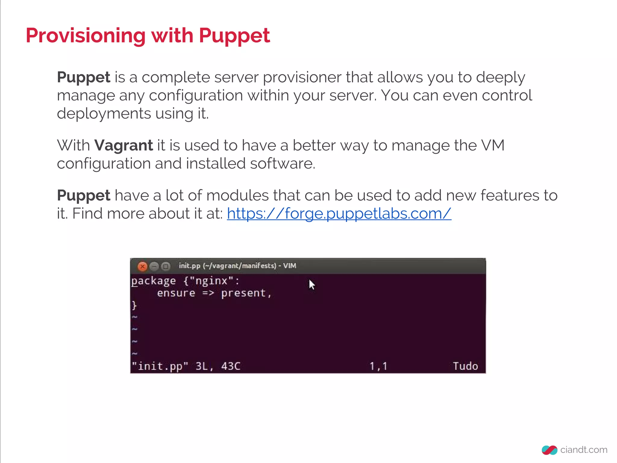Provisioning with Puppet
Puppet is a complete server provisioner that allows you to deeply
manage any configuration within your server. You can even control
deployments using it.
With Vagrant it is used to have a better way to manage the VM
configuration and installed software.
Puppet have a lot of modules that can be used to add new features to
it. Find more about it at: https://forge.puppetlabs.com/
 