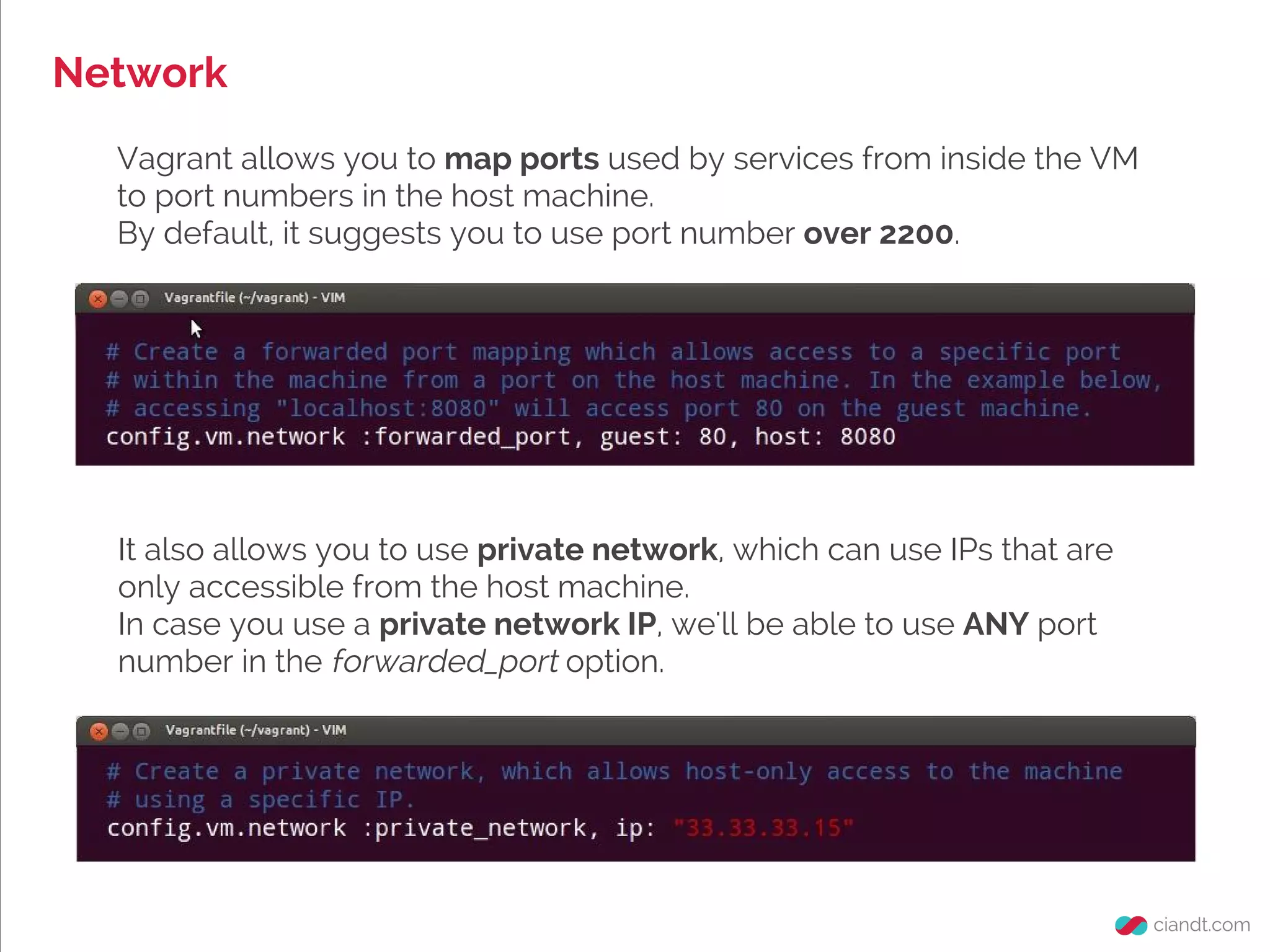 Network
Vagrant allows you to map ports used by services from inside the VM
to port numbers in the host machine.
By default, it suggests you to use port number over 2200.
It also allows you to use private network, which can use IPs that are
only accessible from the host machine.
In case you use a private network IP, we'll be able to use ANY port
number in the forwarded_port option.
 