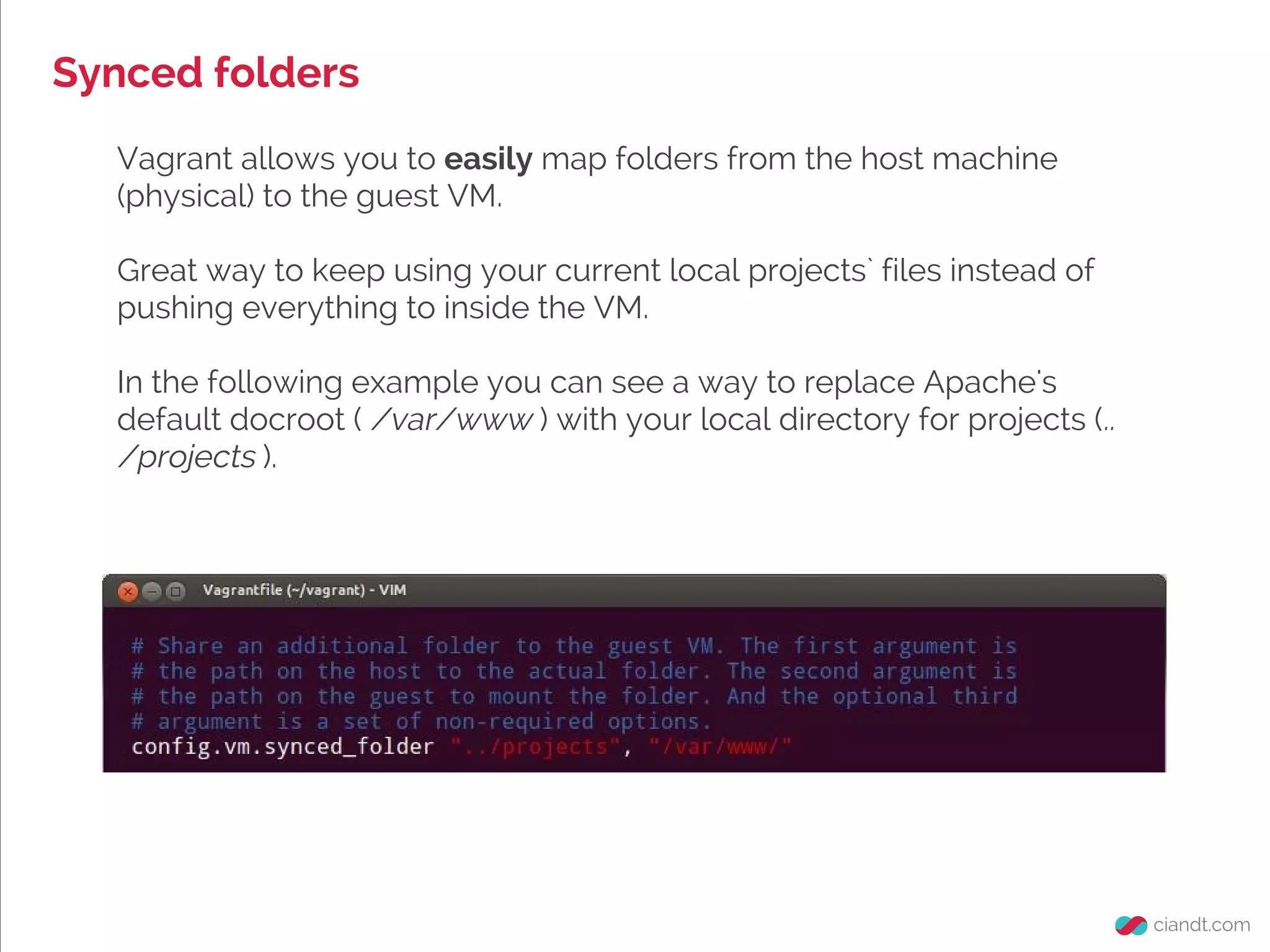 Synced folders
Vagrant allows you to easily map folders from the host machine
(physical) to the guest VM.
Great way to keep using your current local projects` files instead of
pushing everything to inside the VM.
In the following example you can see a way to replace Apache's
default docroot ( /var/www ) with your local directory for projects (..
/projects ).
 