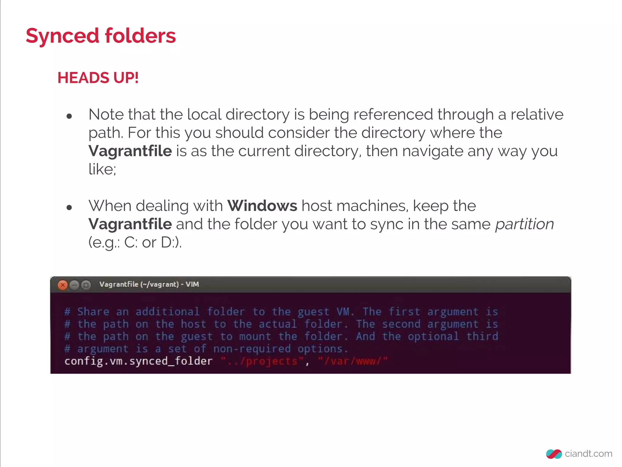 Synced folders
HEADS UP!
● Note that the local directory is being referenced through a relative
path. For this you should consider the directory where the
Vagrantfile is as the current directory, then navigate any way you
like;
● When dealing with Windows host machines, keep the
Vagrantfile and the folder you want to sync in the same partition
(e.g.: C: or D:).
 