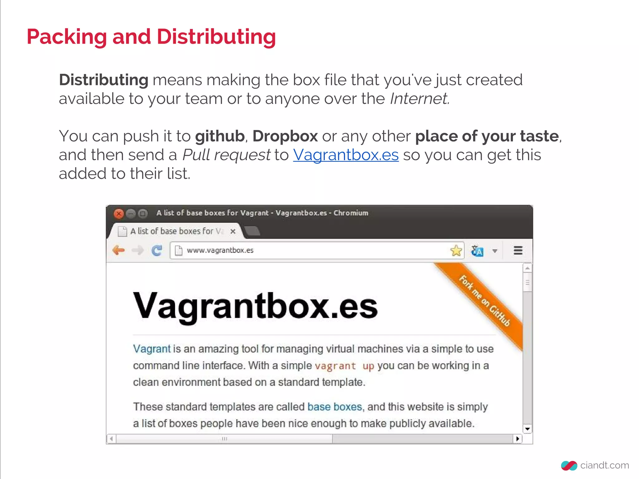 Packing and Distributing
Distributing means making the box file that you've just created
available to your team or to anyone over the Internet.
You can push it to github, Dropbox or any other place of your taste,
and then send a Pull request to Vagrantbox.es so you can get this
added to their list.
 