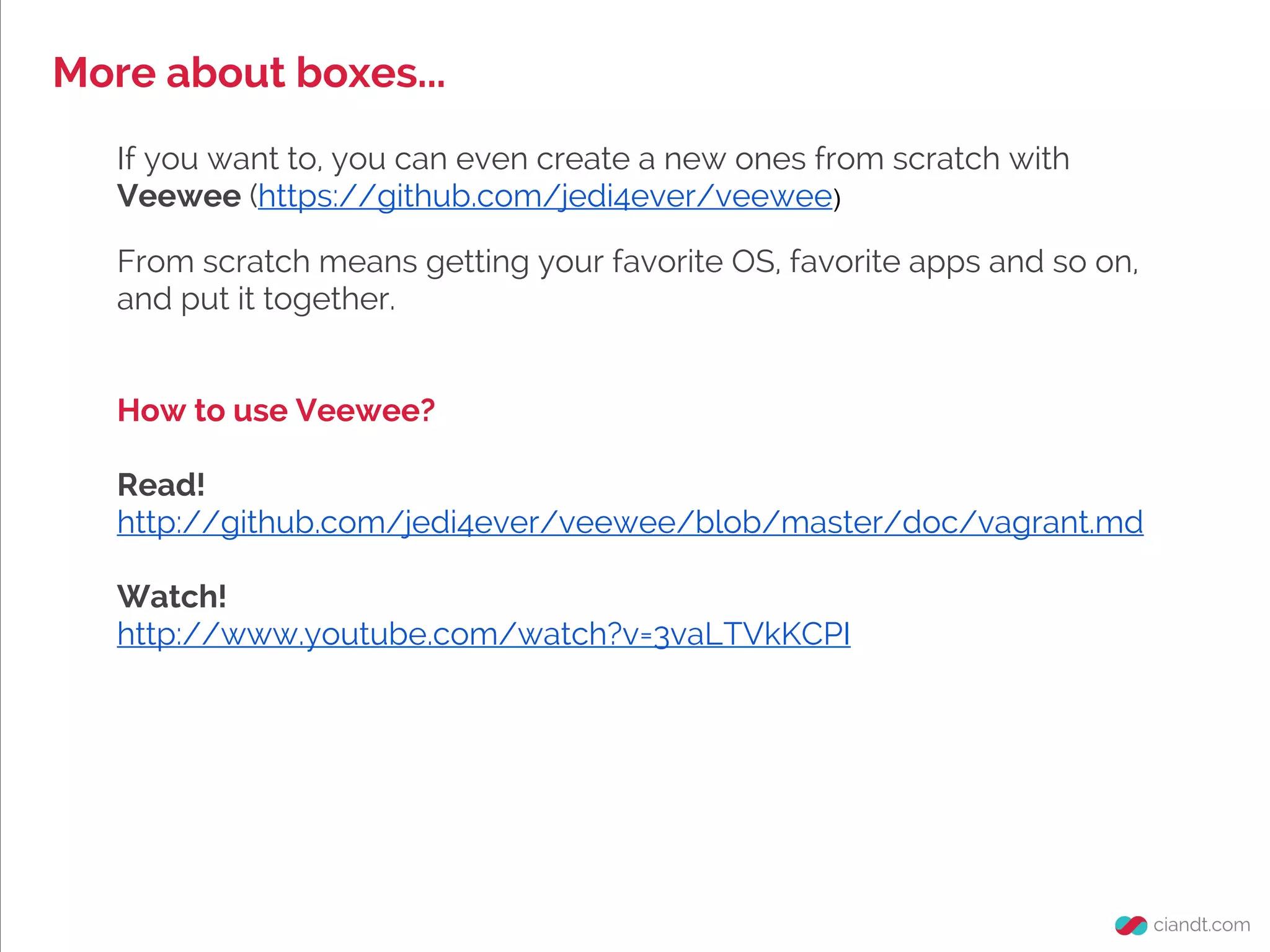 More about boxes...
If you want to, you can even create a new ones from scratch with
Veewee (https://github.com/jedi4ever/veewee)
From scratch means getting your favorite OS, favorite apps and so on,
and put it together.
How to use Veewee?
Read!
http://github.com/jedi4ever/veewee/blob/master/doc/vagrant.md
Watch!
http://www.youtube.com/watch?v=3vaLTVkKCPI
 