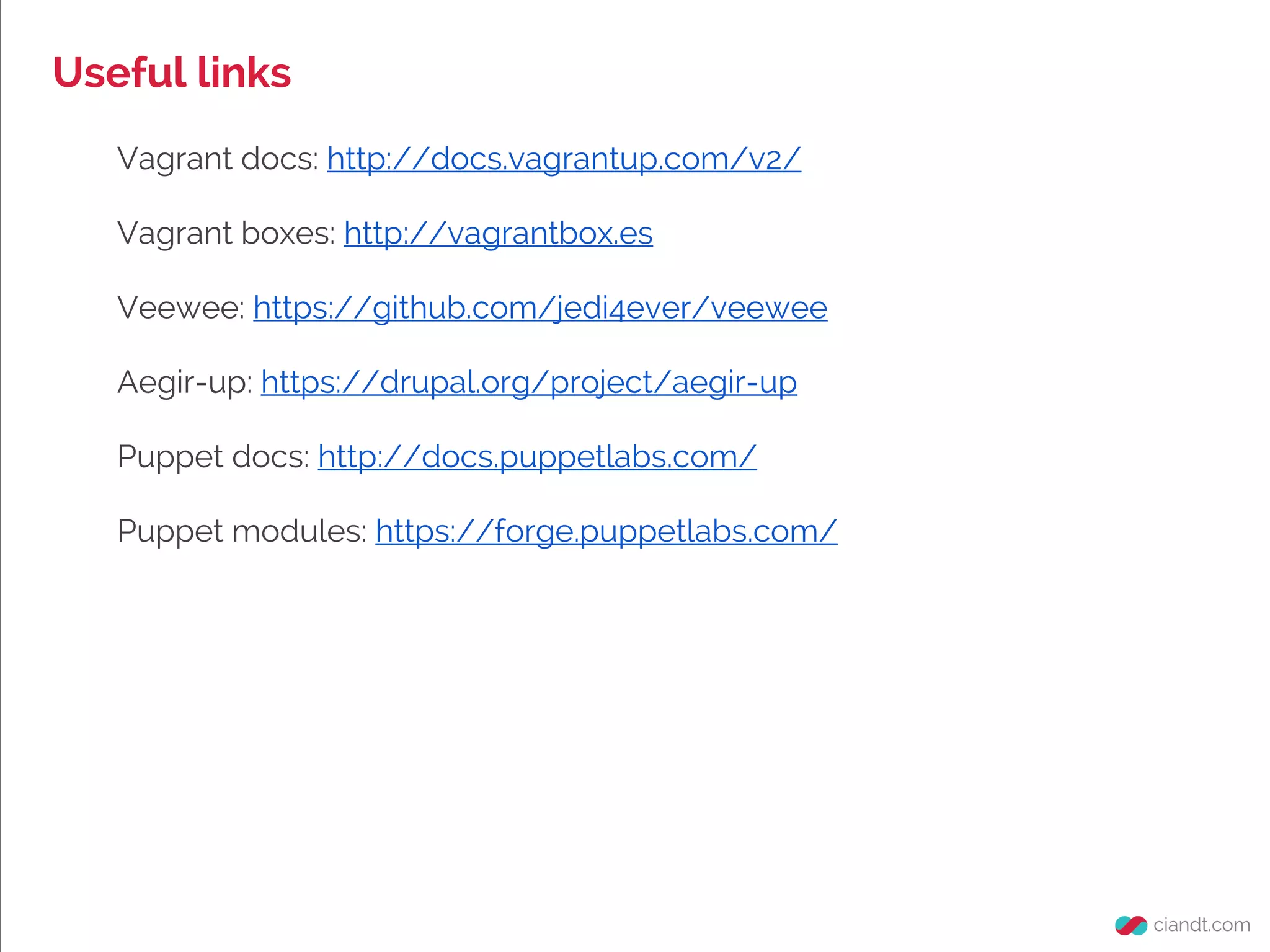 Useful links
Vagrant docs: http://docs.vagrantup.com/v2/
Vagrant boxes: http://vagrantbox.es
Veewee: https://github.com/jedi4ever/veewee
Aegir-up: https://drupal.org/project/aegir-up
Puppet docs: http://docs.puppetlabs.com/
Puppet modules: https://forge.puppetlabs.com/
 