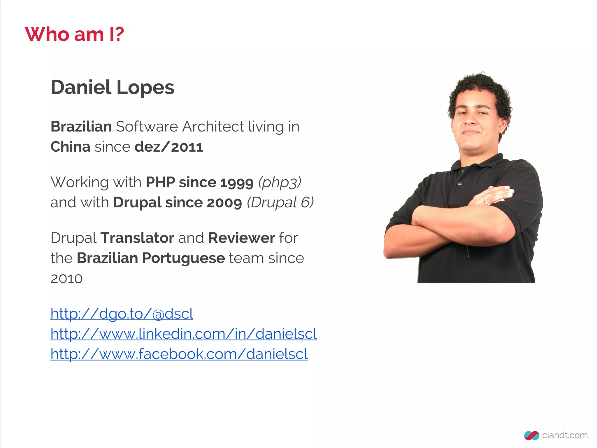 Daniel Lopes
Brazilian Software Architect living in
China since dez/2011
Working with PHP since 1999 (php3)
and with Drupal since 2009 (Drupal 6)
Drupal Translator and Reviewer for
the Brazilian Portuguese team since
2010
http://dgo.to/@dscl
http://www.linkedin.com/in/danielscl
http://www.facebook.com/danielscl
Who am I?
 