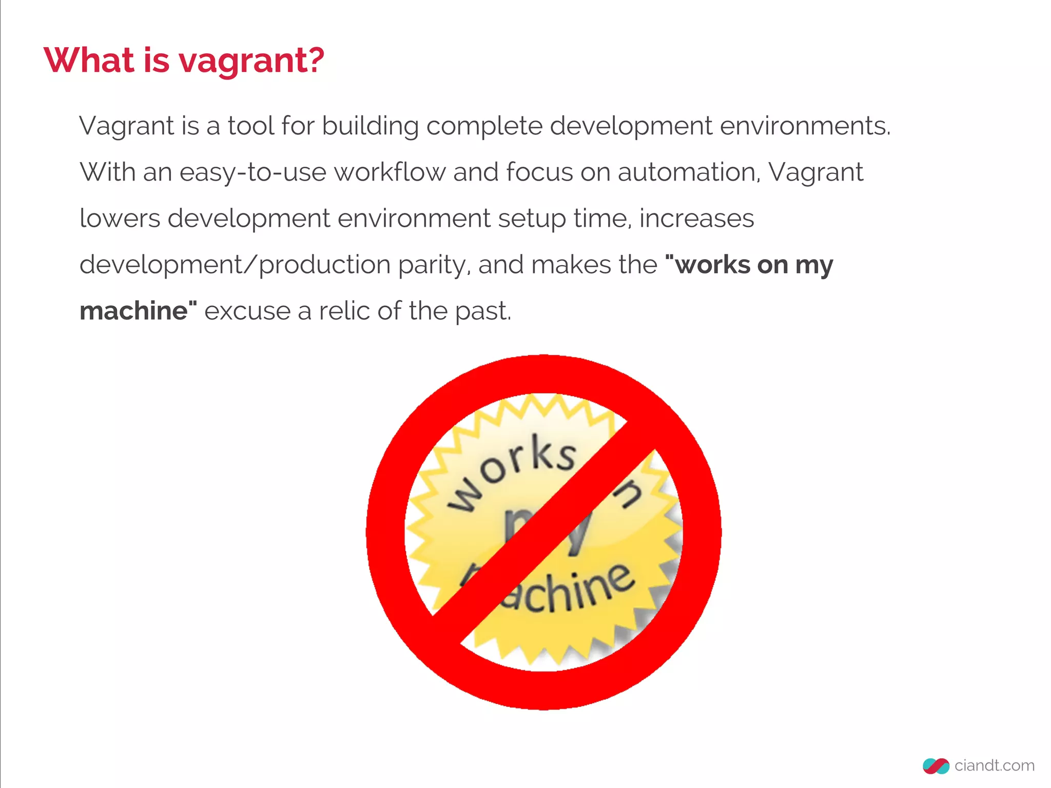 What is vagrant?
Vagrant is a tool for building complete development environments.
With an easy-to-use workflow and focus on automation, Vagrant
lowers development environment setup time, increases
development/production parity, and makes the "works on my
machine" excuse a relic of the past.
 