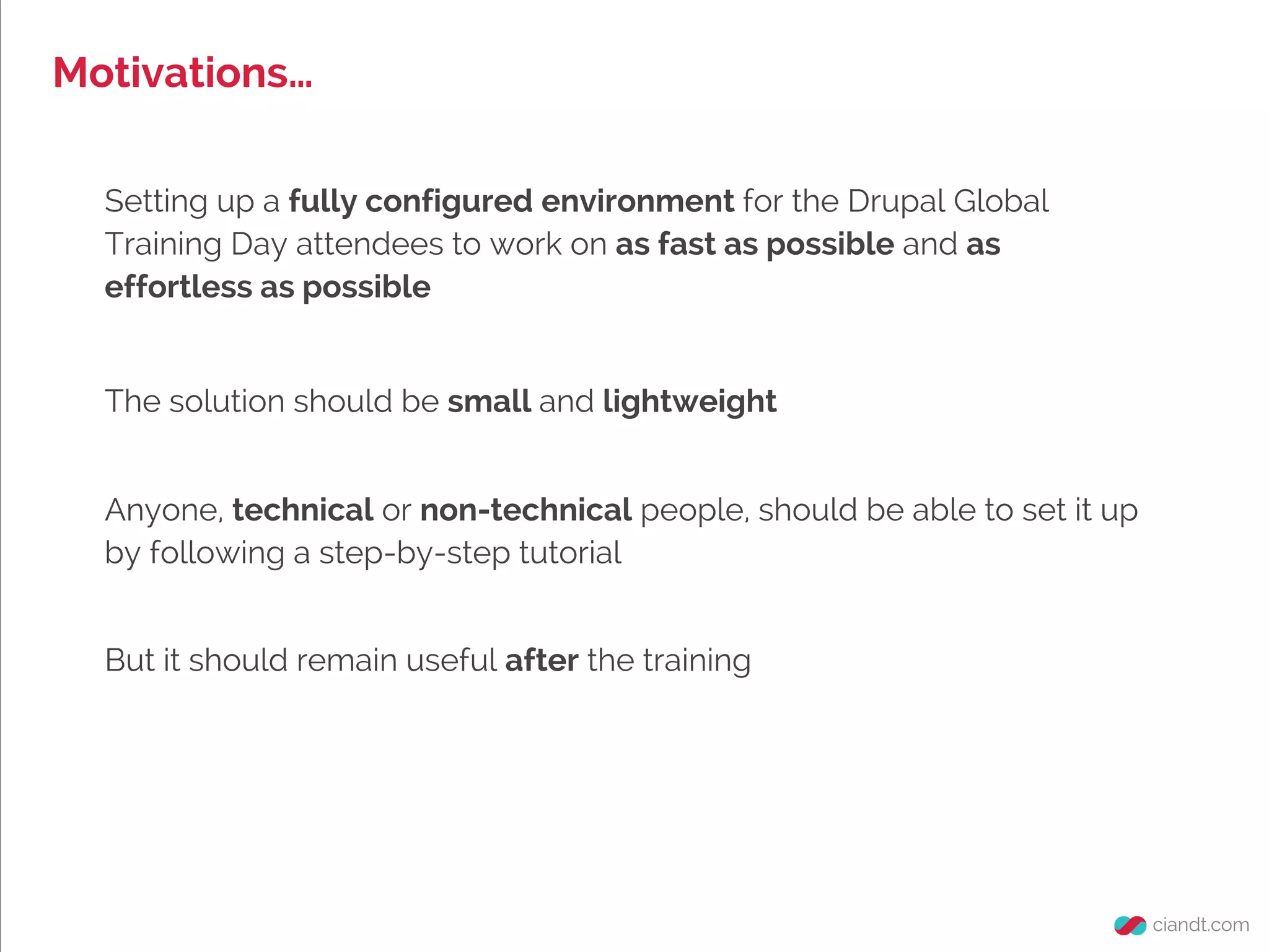Motivations…
Setting up a fully configured environment for the Drupal Global
Training Day attendees to work on as fast as possible and as
effortless as possible
Anyone, technical or non-technical people, should be able to set it up
by following a step-by-step tutorial
The solution should be small and lightweight
But it should remain useful after the training
 