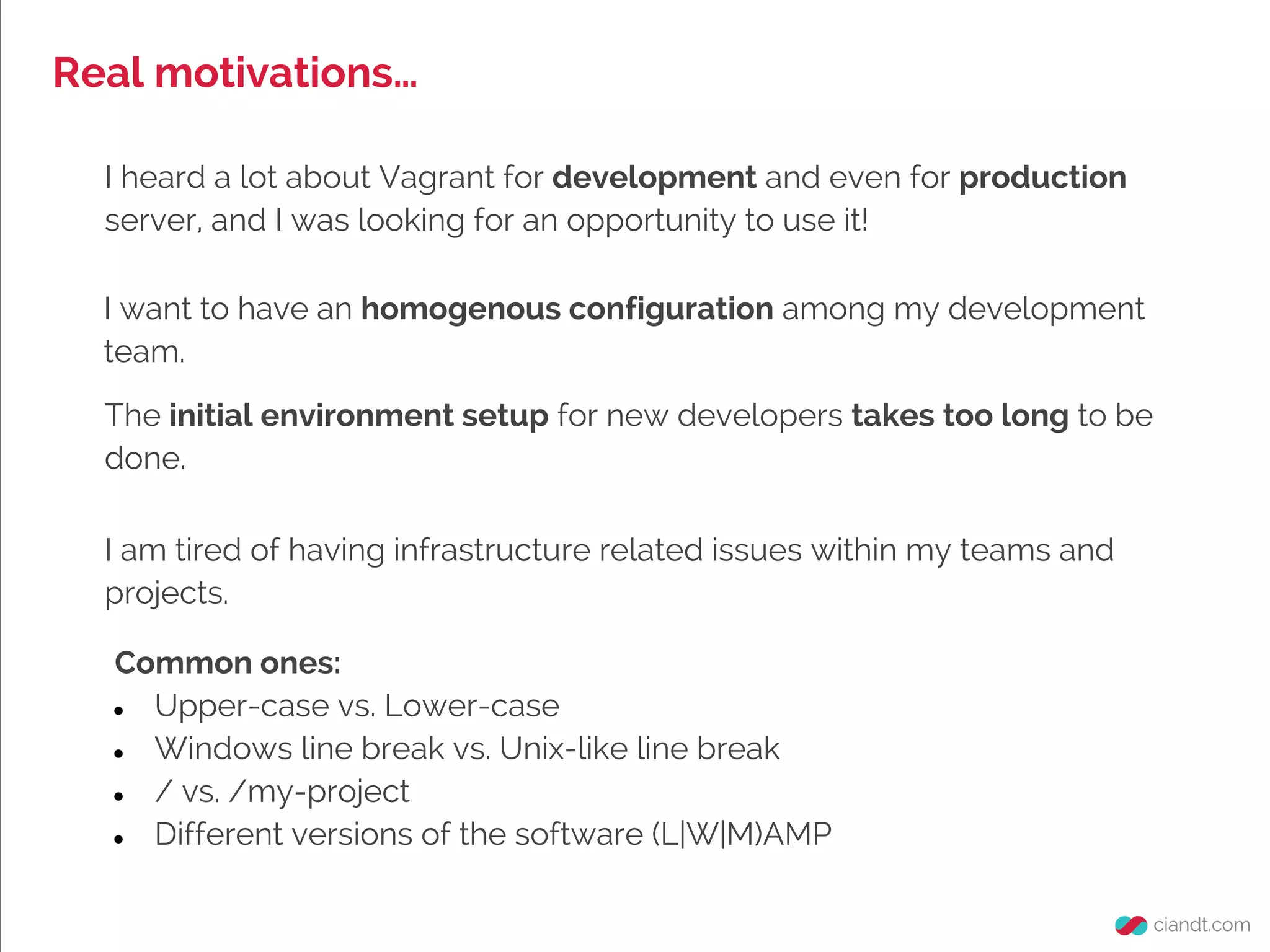 Real motivations…
I heard a lot about Vagrant for development and even for production
server, and I was looking for an opportunity to use it!
Common ones:
● Upper-case vs. Lower-case
● Windows line break vs. Unix-like line break
● / vs. /my-project
● Different versions of the software (L|W|M)AMP
I am tired of having infrastructure related issues within my teams and
projects.
I want to have an homogenous configuration among my development
team.
The initial environment setup for new developers takes too long to be
done.
 