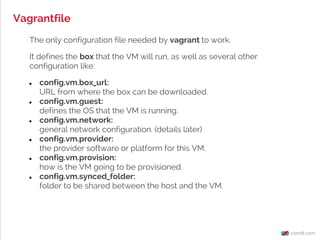 Vagrantfile
The only configuration file needed by vagrant to work.
It defines the box that the VM will run, as well as several other
configuration like:
● config.vm.box_url:
URL from where the box can be downloaded.
● config.vm.guest:
defines the OS that the VM is running.
● config.vm.network:
general network configuration. (details later)
● config.vm.provider:
the provider software or platform for this VM.
● config.vm.provision:
how is the VM going to be provisioned.
● config.vm.synced_folder:
folder to be shared between the host and the VM.
 