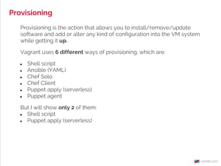 Provisioning
Provisioning is the action that allows you to install/remove/update
software and add or alter any kind of configuration into the VM system
while getting it up.
Vagrant uses 6 different ways of provisioning, which are:
● Shell script
● Ansible (YAML)
● Chef Solo
● Chef Client
● Puppet apply (serverless)
● Puppet agent
But I will show only 2 of them:
● Shell script
● Puppet apply (serverless)
 