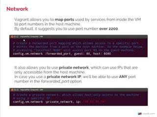 Network
Vagrant allows you to map ports used by services from inside the VM
to port numbers in the host machine.
By default, it suggests you to use port number over 2200.
It also allows you to use private network, which can use IPs that are
only accessible from the host machine.
In case you use a private network IP, we'll be able to use ANY port
number in the forwarded_port option.
 