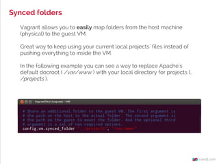 Synced folders
Vagrant allows you to easily map folders from the host machine
(physical) to the guest VM.
Great way to keep using your current local projects` files instead of
pushing everything to inside the VM.
In the following example you can see a way to replace Apache's
default docroot ( /var/www ) with your local directory for projects (..
/projects ).
 