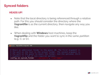 Synced folders
HEADS UP!
● Note that the local directory is being referenced through a relative
path. For this you should consider the directory where the
Vagrantfile is as the current directory, then navigate any way you
like;
● When dealing with Windows host machines, keep the
Vagrantfile and the folder you want to sync in the same partition
(e.g.: C: or D:).
 
