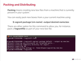 Packing and Distributing
Packing means creating new box files from a machine that is currently
present in your system.
You can easily pack new boxes from a your current machine using:
$ vagrant package [vm-name] –output desired-name.box
There are other option for this command to allow you, for instance,
pack a Vagrantfile as part of your new box file.
 