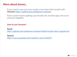 More about boxes...
If you want to, you can even create a new ones from scratch with
Veewee (https://github.com/jedi4ever/veewee)
From scratch means getting your favorite OS, favorite apps and so on,
and put it together.
How to use Veewee?
Read!
http://github.com/jedi4ever/veewee/blob/master/doc/vagrant.md
Watch!
http://www.youtube.com/watch?v=3vaLTVkKCPI
 