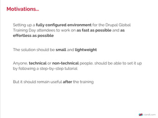 Motivations…
Setting up a fully configured environment for the Drupal Global
Training Day attendees to work on as fast as possible and as
effortless as possible
Anyone, technical or non-technical people, should be able to set it up
by following a step-by-step tutorial
The solution should be small and lightweight
But it should remain useful after the training
 