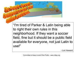 The People Speak -  Comments from our online petition. “ I'm tired of Parker & Latin being able to right their own rules in this neighborhood. If they want a soccer field, fine but it should be a public field available for everyone, not just Latin to use!”  - Lori Howard 