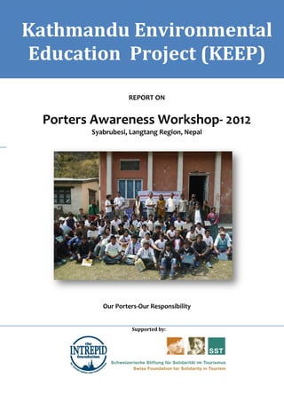 Kathmandu Environmental
    Waste Management Training & Institutional Strengthening Report   KEEP




Education Project (KEEP)
                                    REPORT ON


  Porters Awareness Workshop- 2012
                   Syabrubesi, Langtang Region, Nepal




                        Our Porters-Our Responsibility


                                     Supported by:
 