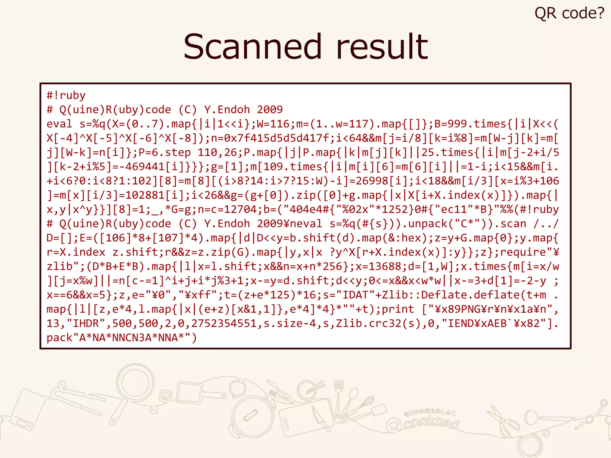 Scanned result
#!ruby
# Q(uine)R(uby)code (C) Y.Endoh 2009
eval s=%q(X=(0..7).map{|i|1<<i};W=116;m=(1..w=117).map{[]};B=999.times{|i|X<<(
X[-4]^X[-5]^X[-6]^X[-8]);n=0x7f415d5d5d417f;i<64&&m[j=i/8][k=i%8]=m[W-j][k]=m[
j][W-k]=n[i]};P=6.step 110,26;P.map{|j|P.map{|k|m[j][k]||25.times{|i|m[j-2+i/5
][k-2+i%5]=-469441[i]}}};g=[1];m[109.times{|i|m[i][6]=m[6][i]||=1-i;i<15&&m[i.
+i<6?0:i<8?1:102][8]=m[8][(i>8?14:i>7?15:W)-i]=26998[i];i<18&&m[i/3][x=i%3+106
]=m[x][i/3]=102881[i];i<26&&g=(g+[0]).zip([0]+g.map{|x|X[i+X.index(x)]}).map{|
x,y|x^y}}][8]=1;_,*G=g;n=c=12704;b=("404e4#{"%02x"*1252}0#{"ec11"*B}"%%(#!ruby
# Q(uine)R(uby)code (C) Y.Endoh 2009¥neval s=%q(#{s})).unpack("C*")).scan /../
D=[];E=([106]*8+[107]*4).map{|d|D<<y=b.shift(d).map(&:hex);z=y+G.map{0};y.map{
r=X.index z.shift;r&&z=z.zip(G).map{|y,x|x ?y^X[r+X.index(x)]:y}};z};require"¥
zlib";(D*B+E*B).map{|l|x=l.shift;x&&n=x+n*256};x=13688;d=[1,W];x.times{m[i=x/w
][j=x%w]||=n[c-=1]^i+j+i*j%3+1;x-=y=d.shift;d<<y;0<=x&&x<w*w||x-=3+d[1]=-2-y ;
x==6&&x=5};z,e="¥0","¥xff";t=(z+e*125)*16;s="IDAT"+Zlib::Deflate.deflate(t+m .
map{|l|[z,e*4,l.map{|x|(e+z)[x&1,1]},e*4]*4}*""+t);print ["¥x89PNG¥r¥n¥x1a¥n",
13,"IHDR",500,500,2,0,2752354551,s.size-4,s,Zlib.crc32(s),0,"IEND¥xAEB`¥x82"].
pack"A*NA*NNCN3A*NNA*")
QR code?
 