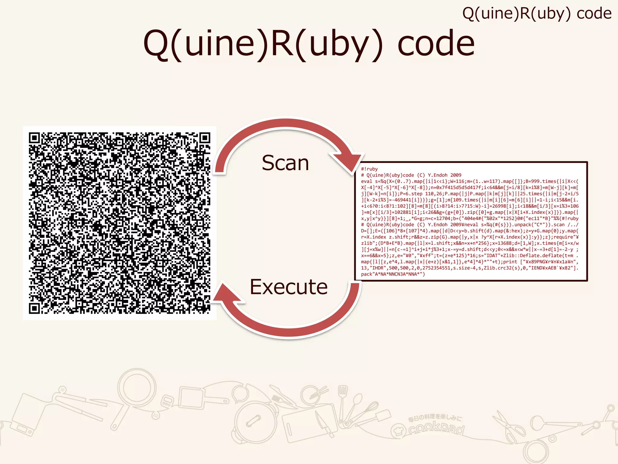 Q(uine)R(uby) code
#!ruby
# Q(uine)R(uby)code (C) Y.Endoh 2009
eval s=%q(X=(0..7).map{|i|1<<i};W=116;m=(1..w=117).map{[]};B=999.times{|i|X<<(
X[-4]^X[-5]^X[-6]^X[-8]);n=0x7f415d5d5d417f;i<64&&m[j=i/8][k=i%8]=m[W-j][k]=m[
j][W-k]=n[i]};P=6.step 110,26;P.map{|j|P.map{|k|m[j][k]||25.times{|i|m[j-2+i/5
][k-2+i%5]=-469441[i]}}};g=[1];m[109.times{|i|m[i][6]=m[6][i]||=1-i;i<15&&m[i.
+i<6?0:i<8?1:102][8]=m[8][(i>8?14:i>7?15:W)-i]=26998[i];i<18&&m[i/3][x=i%3+106
]=m[x][i/3]=102881[i];i<26&&g=(g+[0]).zip([0]+g.map{|x|X[i+X.index(x)]}).map{|
x,y|x^y}}][8]=1;_,*G=g;n=c=12704;b=("404e4#{"%02x"*1252}0#{"ec11"*B}"%%(#!ruby
# Q(uine)R(uby)code (C) Y.Endoh 2009¥neval s=%q(#{s})).unpack("C*")).scan /../
D=[];E=([106]*8+[107]*4).map{|d|D<<y=b.shift(d).map(&:hex);z=y+G.map{0};y.map{
r=X.index z.shift;r&&z=z.zip(G).map{|y,x|x ?y^X[r+X.index(x)]:y}};z};require"¥
zlib";(D*B+E*B).map{|l|x=l.shift;x&&n=x+n*256};x=13688;d=[1,W];x.times{m[i=x/w
][j=x%w]||=n[c-=1]^i+j+i*j%3+1;x-=y=d.shift;d<<y;0<=x&&x<w*w||x-=3+d[1]=-2-y ;
x==6&&x=5};z,e="¥0","¥xff";t=(z+e*125)*16;s="IDAT"+Zlib::Deflate.deflate(t+m .
map{|l|[z,e*4,l.map{|x|(e+z)[x&1,1]},e*4]*4}*""+t);print ["¥x89PNG¥r¥n¥x1a¥n",
13,"IHDR",500,500,2,0,2752354551,s.size-4,s,Zlib.crc32(s),0,"IEND¥xAEB`¥x82"].
pack"A*NA*NNCN3A*NNA*")
Scan
Execute
Q(uine)R(uby) code
 