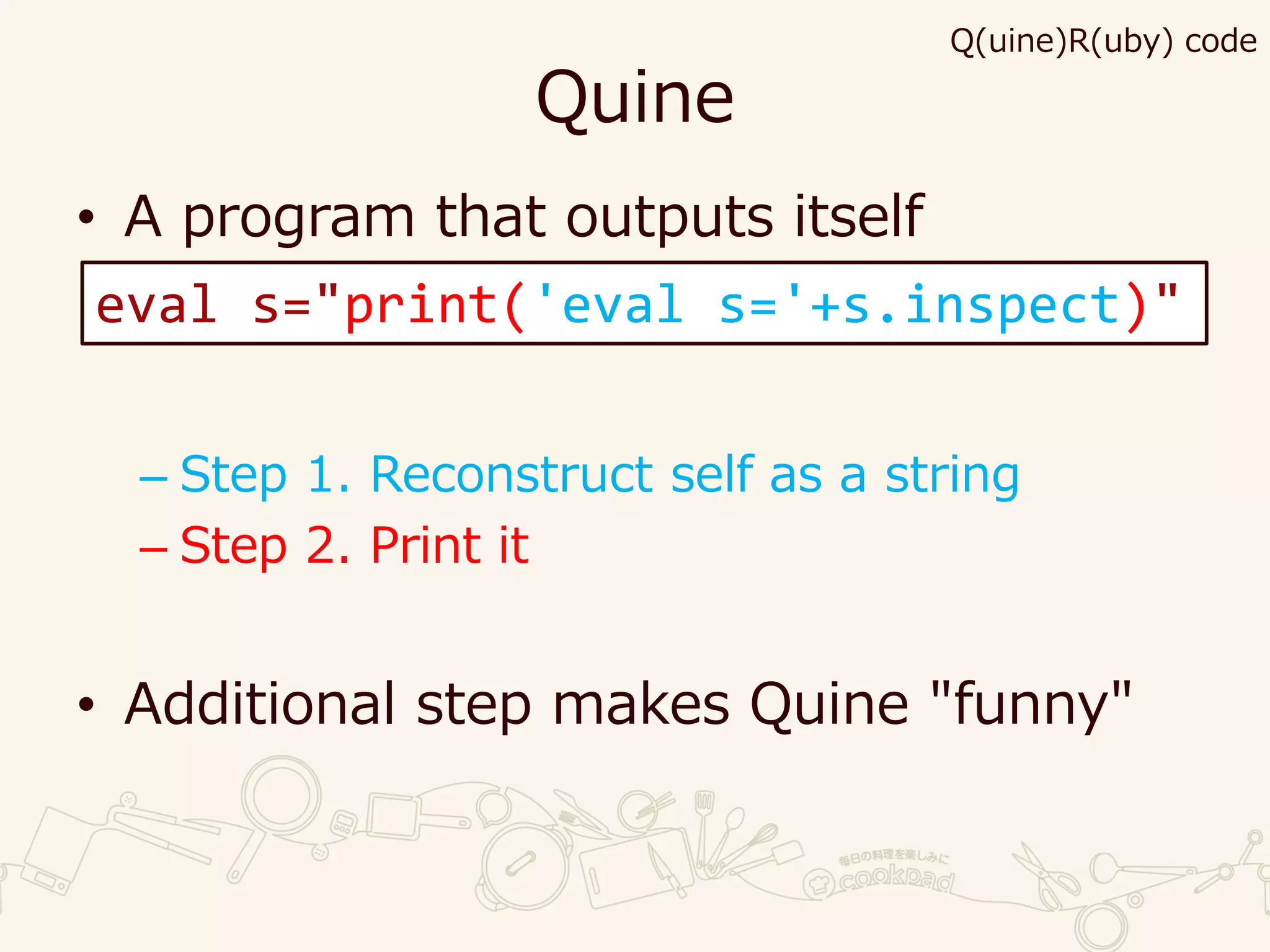 Quine
• A program that outputs itself
– Step 1. Reconstruct self as a string
– Step 2. Print it
• Additional step makes Quine "funny"
eval s="print('eval s='+s.inspect)"
Q(uine)R(uby) code
 