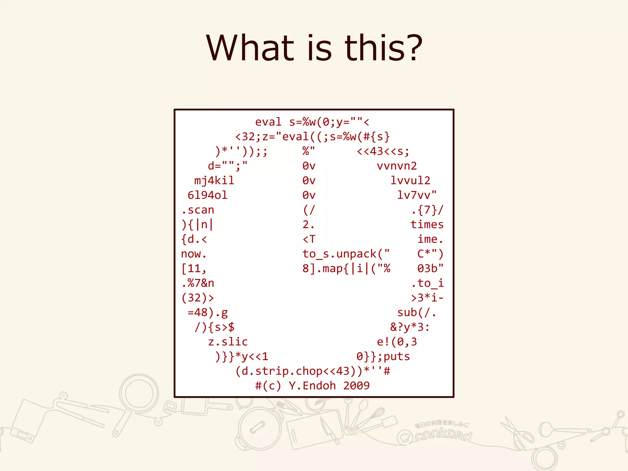 What is this?
eval s=%w(0;y=""<
<32;z="eval((;s=%w(#{s}
)*''));; %" <<43<<s;
d="";" 0v vvnvn2
mj4kil 0v lvvul2
6l94ol 0v lv7vv"
.scan (/ .{7}/
){|n| 2. times
{d.< <T ime.
now. to_s.unpack(" C*")
[11, 8].map{|i|("% 03b"
.%7&n .to_i
(32)> >3*i-
=48).g sub(/.
/){s>$ &?y*3:
z.slic e!(0,3
)}}*y<<1 0}};puts
(d.strip.chop<<43))*''#
#(c) Y.Endoh 2009
 