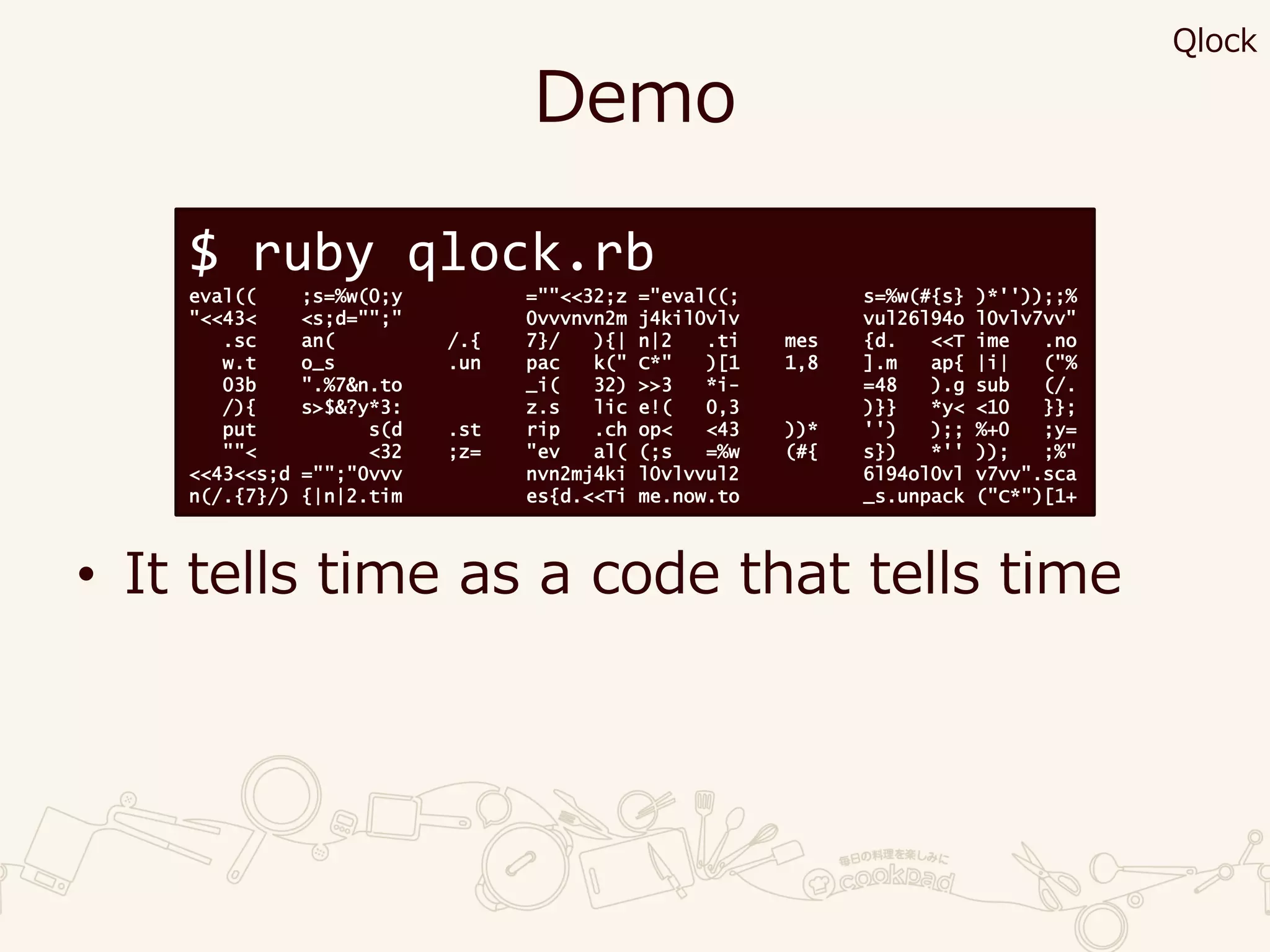 Demo
• It tells time as a code that tells time
$ ruby qlock.rb
eval(( ;s=%w(0;y =""<<32;z ="eval((; s=%w(#{s} )*''));;%
"<<43< <s;d="";" 0vvvnvn2m j4kil0vlv vul26l94o l0vlv7vv"
.sc an( /.{ 7}/ ){| n|2 .ti mes {d. <<T ime .no
w.t o_s .un pac k(" C*" )[1 1,8 ].m ap{ |i| ("%
03b ".%7&n.to _i( 32) >>3 *i- =48 ).g sub (/.
/){ s>$&?y*3: z.s lic e!( 0,3 )}} *y< <10 }};
put s(d .st rip .ch op< <43 ))* '') );; %+0 ;y=
""< <32 ;z= "ev al( (;s =%w (#{ s}) *'' )); ;%"
<<43<<s;d ="";"0vvv nvn2mj4ki l0vlvvul2 6l94ol0vl v7vv".sca
n(/.{7}/) {|n|2.tim es{d.<<Ti me.now.to _s.unpack ("C*")[1+
Qlock
 