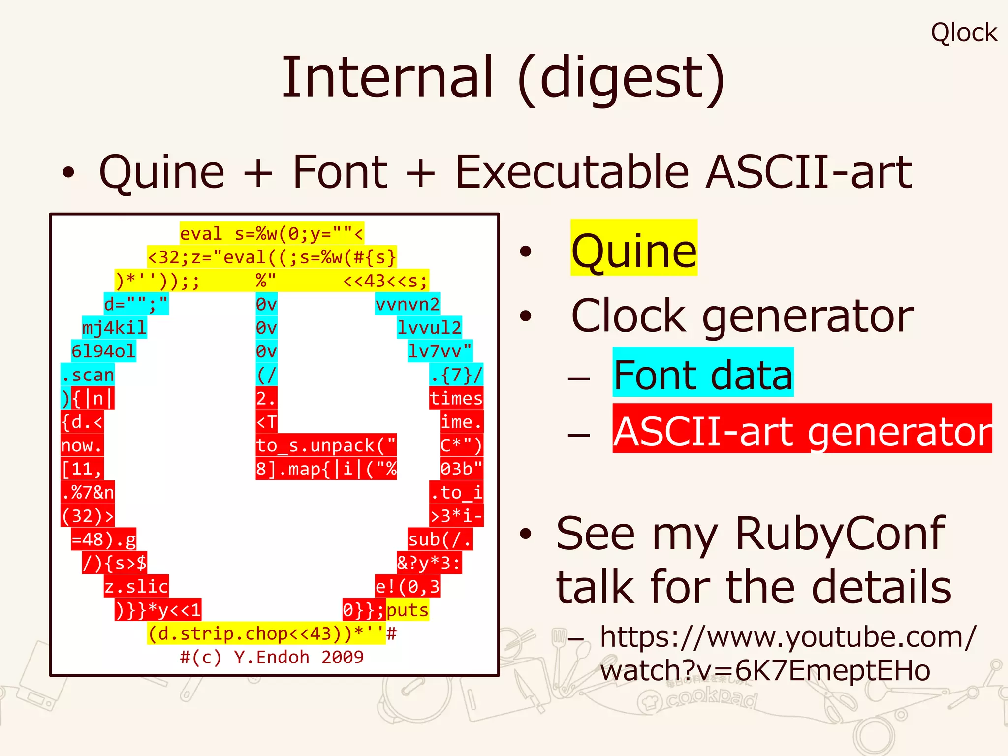 Internal (digest)
• Quine + Font + Executable ASCII-art
eval s=%w(0;y=""<
<32;z="eval((;s=%w(#{s}
)*''));; %" <<43<<s;
d="";" 0v vvnvn2
mj4kil 0v lvvul2
6l94ol 0v lv7vv"
.scan (/ .{7}/
){|n| 2. times
{d.< <T ime.
now. to_s.unpack(" C*")
[11, 8].map{|i|("% 03b"
.%7&n .to_i
(32)> >3*i-
=48).g sub(/.
/){s>$ &?y*3:
z.slic e!(0,3
)}}*y<<1 0}};puts
(d.strip.chop<<43))*''#
#(c) Y.Endoh 2009
• Quine
• Clock generator
– Font data
– ASCII-art generator
• See my RubyConf
talk for the details
– https://www.youtube.com/
watch?v=6K7EmeptEHo
Qlock
 