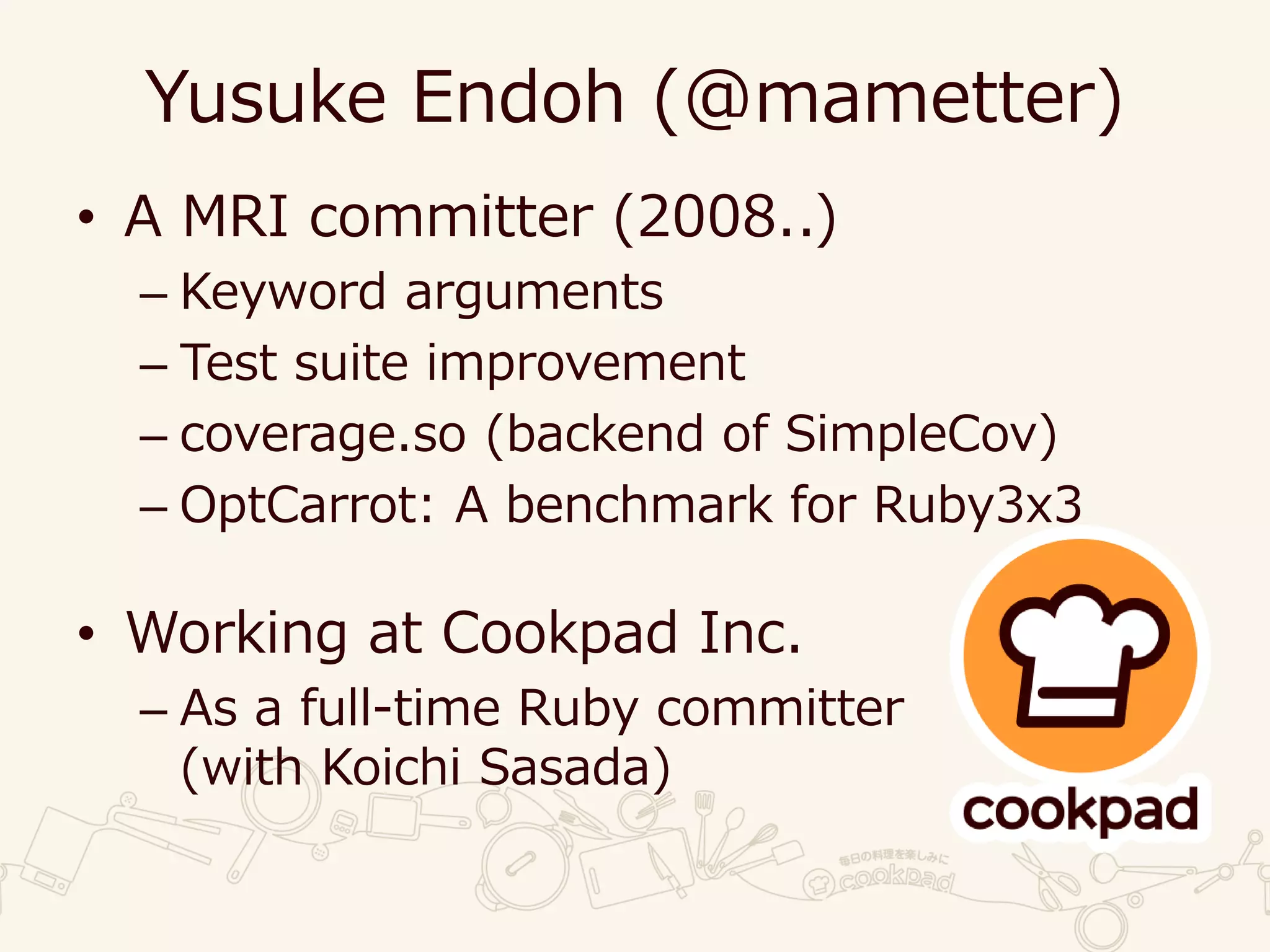 Yusuke Endoh (@mametter)
• A MRI committer (2008..)
– Keyword arguments
– Test suite improvement
– coverage.so (backend of SimpleCov)
– OptCarrot: A benchmark for Ruby3x3
• Working at Cookpad Inc.
– As a full-time Ruby committer
(with Koichi Sasada)
 