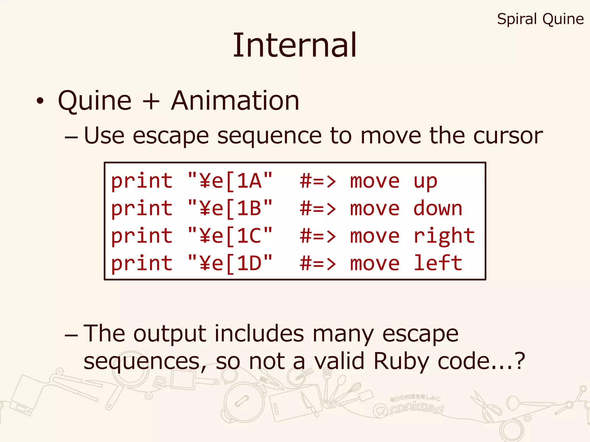 Internal
• Quine + Animation
– Use escape sequence to move the cursor
– The output includes many escape
sequences, so not a valid Ruby code...?
print "¥e[1A" #=> move up
print "¥e[1B" #=> move down
print "¥e[1C" #=> move right
print "¥e[1D" #=> move left
Spiral Quine
 