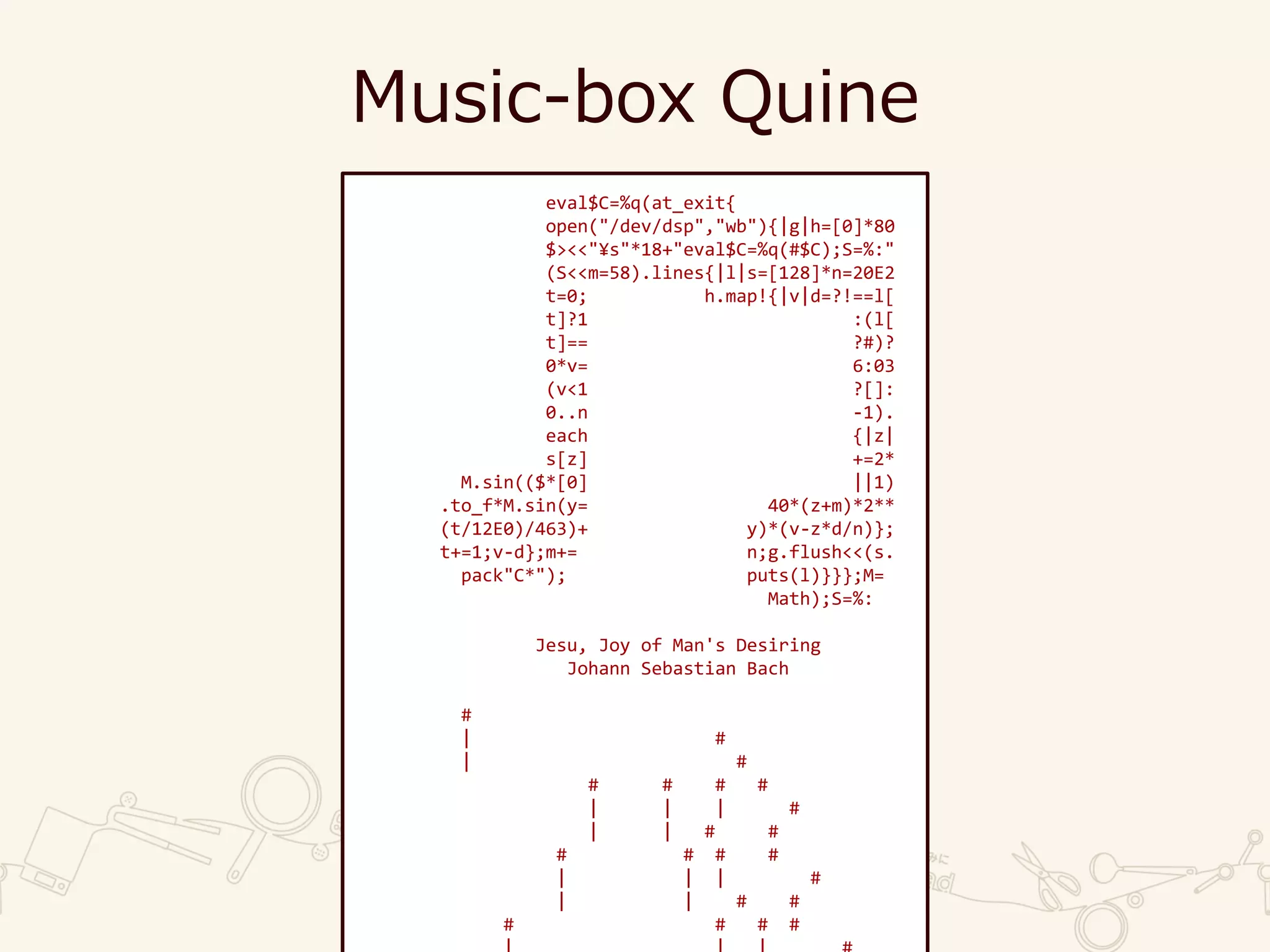 Music-box Quine
eval$C=%q(at_exit{
open("/dev/dsp","wb"){|g|h=[0]*80
$><<"¥s"*18+"eval$C=%q(#$C);S=%:"
(S<<m=58).lines{|l|s=[128]*n=20E2
t=0; h.map!{|v|d=?!==l[
t]?1 :(l[
t]== ?#)?
0*v= 6:03
(v<1 ?[]:
0..n -1).
each {|z|
s[z] +=2*
M.sin(($*[0] ||1)
.to_f*M.sin(y= 40*(z+m)*2**
(t/12E0)/463)+ y)*(v-z*d/n)};
t+=1;v-d};m+= n;g.flush<<(s.
pack"C*"); puts(l)}}};M=
Math);S=%:
Jesu, Joy of Man's Desiring
Johann Sebastian Bach
#
| #
| #
# # # #
| | | #
| | # #
# # # #
| | | #
| | # #
# # # #
 