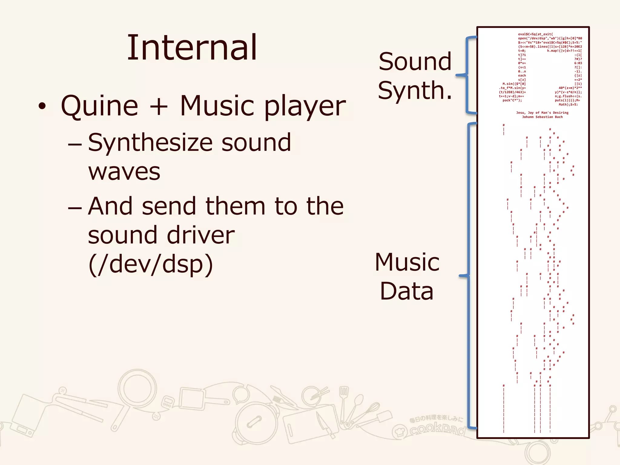 Internal
• Quine + Music player
– Synthesize sound
waves
– And send them to the
sound driver
(/dev/dsp)
eval$C=%q(at_exit{
open("/dev/dsp","wb"){|g|h=[0]*80
$><<"¥s"*18+"eval$C=%q(#$C);S=%:"
(S<<m=58).lines{|l|s=[128]*n=20E2
t=0; h.map!{|v|d=?!==l[
t]?1 :(l[
t]== ?#)?
0*v= 6:03
(v<1 ?[]:
0..n -1).
each {|z|
s[z] +=2*
M.sin(($*[0] ||1)
.to_f*M.sin(y= 40*(z+m)*2**
(t/12E0)/463)+ y)*(v-z*d/n)};
t+=1;v-d};m+= n;g.flush<<(s.
pack"C*"); puts(l)}}};M=
Math);S=%:
Jesu, Joy of Man's Desiring
Johann Sebastian Bach
#
| #
| #
# # # #
| | | #
| | # #
# # # #
| | | #
| | # #
# # # #
| | | #
| | # #
# # # #
| | | #
| | # #
# # # #
| | | #
| | # #
# # # #
| | | #
| | # #
# # # #
| | | #
| | #
# # # #
| | | #
| #| #
# # | #
| | | #
| | # #
# # # #
| | # |
| | # #
# # # #
| | | #
| | #
# # # #
| | # |
| # # |
# # # #
| | | #
| | # #
# # # #
| | | #
| | # #
# # # #
| | | #
| | # #
# # # #
| | | #
| | # #
# # # #
| | | #
| | # #
# # # #
| | | #
| | # #
# # # #
| | | #
| # #
# # #
| | | #
| # | #
# # # #
| | | |
| | | |
| | | |
| | | |
| | | |
| | | |
| | | |
| | | |
| | | |
| | | |
| | | :
Sound
Synth.
Music
Data
 
