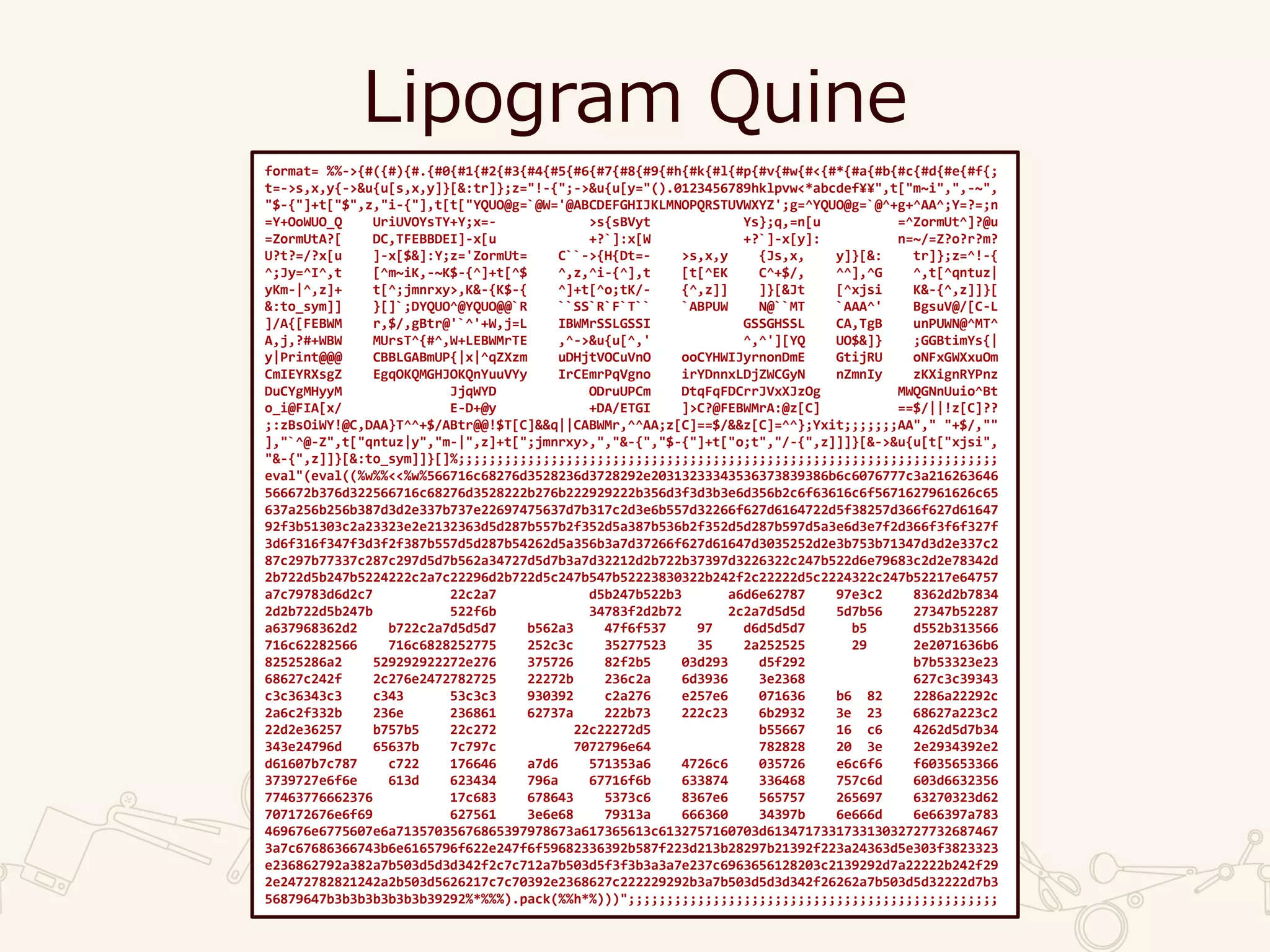 Lipogram Quine
format= %%->{#({#){#.{#0{#1{#2{#3{#4{#5{#6{#7{#8{#9{#h{#k{#l{#p{#v{#w{#<{#*{#a{#b{#c{#d{#e{#f{;
t=->s,x,y{->&u{u[s,x,y]}[&:tr]};z="!-{";->&u{u[y="().0123456789hklpvw<*abcdef¥¥",t["m~i",",-~",
"$-{"]+t["$",z,"i-{"],t[t["YQUO@g=`@W='@ABCDEFGHIJKLMNOPQRSTUVWXYZ';g=^YQUO@g=`@^+g+^AA^;Y=?=;n
=Y+OoWUO_Q UriUVOYsTY+Y;x=- >s{sBVyt Ys};q,=n[u =^ZormUt^]?@u
=ZormUtA?[ DC,TFEBBDEI]-x[u +?`]:x[W +?`]-x[y]: n=~/=Z?o?r?m?
U?t?=/?x[u ]-x[$&]:Y;z='ZormUt= C``->{H{Dt=- >s,x,y {Js,x, y]}[&: tr]};z=^!-{
^;Jy=^I^,t [^m~iK,-~K$-{^]+t[^$ ^,z,^i-{^],t [t[^EK C^+$/, ^^],^G ^,t[^qntuz|
yKm-|^,z]+ t[^;jmnrxy>,K&-{K$-{ ^]+t[^o;tK/- {^,z]] ]}[&Jt [^xjsi K&-{^,z]]}[
&:to_sym]] }[]`;DYQUO^@YQUO@@`R ``SS`R`F`T`` `ABPUW N@``MT `AAA^' BgsuV@/[C-L
]/A{[FEBWM r,$/,gBtr@'`^'+W,j=L IBWMrSSLGSSI GSSGHSSL CA,TgB unPUWN@^MT^
A,j,?#+WBW MUrsT^{#^,W+LEBWMrTE ,^->&u{u[^,' ^,^'][YQ UO$&]} ;GGBtimYs{|
y|Print@@@ CBBLGABmUP{|x|^qZXzm uDHjtVOCuVnO ooCYHWIJyrnonDmE GtijRU oNFxGWXxuOm
CmIEYRXsgZ EgqOKQMGHJOKQnYuuVYy IrCEmrPqVgno irYDnnxLDjZWCGyN nZmnIy zKXignRYPnz
DuCYgMHyyM JjqWYD ODruUPCm DtqFqFDCrrJVxXJzOg MWQGNnUuio^Bt
o_i@FIA[x/ E-D+@y +DA/ETGI ]>C?@FEBWMrA:@z[C] ==$/||!z[C]??
;:zBsOiWY!@C,DAA}T^^+$/ABtr@@!$T[C]&&q||CABWMr,^^AA;z[C]==$/&&z[C]=^^};Yxit;;;;;;;AA"," "+$/,""
],"`^@-Z",t["qntuz|y","m-|",z]+t[";jmnrxy>,","&-{","$-{"]+t["o;t","/-{",z]]]}[&->&u{u[t["xjsi",
"&-{",z]]}[&:to_sym]]}[]%;;;;;;;;;;;;;;;;;;;;;;;;;;;;;;;;;;;;;;;;;;;;;;;;;;;;;;;;;;;;;;;;;;;;;;
eval"(eval((%w%%<<%w%566716c68276d3528236d3728292e20313233343536373839386b6c6076777c3a216263646
566672b376d322566716c68276d3528222b276b222929222b356d3f3d3b3e6d356b2c6f63616c6f5671627961626c65
637a256b256b387d3d2e337b737e22697475637d7b317c2d3e6b557d32266f627d6164722d5f38257d366f627d61647
92f3b51303c2a23323e2e2132363d5d287b557b2f352d5a387b536b2f352d5d287b597d5a3e6d3e7f2d366f3f6f327f
3d6f316f347f3d3f2f387b557d5d287b54262d5a356b3a7d37266f627d61647d3035252d2e3b753b71347d3d2e337c2
87c297b77337c287c297d5d7b562a34727d5d7b3a7d32212d2b722b37397d3226322c247b522d6e79683c2d2e78342d
2b722d5b247b5224222c2a7c22296d2b722d5c247b547b52223830322b242f2c22222d5c2224322c247b52217e64757
a7c79783d6d2c7 22c2a7 d5b247b522b3 a6d6e62787 97e3c2 8362d2b7834
2d2b722d5b247b 522f6b 34783f2d2b72 2c2a7d5d5d 5d7b56 27347b52287
a637968362d2 b722c2a7d5d5d7 b562a3 47f6f537 97 d6d5d5d7 b5 d552b313566
716c62282566 716c6828252775 252c3c 35277523 35 2a252525 29 2e2071636b6
82525286a2 529292922272e276 375726 82f2b5 03d293 d5f292 b7b53323e23
68627c242f 2c276e2472782725 22272b 236c2a 6d3936 3e2368 627c3c39343
c3c36343c3 c343 53c3c3 930392 c2a276 e257e6 071636 b6 82 2286a22292c
2a6c2f332b 236e 236861 62737a 222b73 222c23 6b2932 3e 23 68627a223c2
22d2e36257 b757b5 22c272 22c22272d5 b55667 16 c6 4262d5d7b34
343e24796d 65637b 7c797c 7072796e64 782828 20 3e 2e2934392e2
d61607b7c787 c722 176646 a7d6 571353a6 4726c6 035726 e6c6f6 f6035653366
3739727e6f6e 613d 623434 796a 67716f6b 633874 336468 757c6d 603d6632356
77463776662376 17c683 678643 5373c6 8367e6 565757 265697 63270323d62
707172676e6f69 627561 3e6e68 79313a 666360 34397b 6e666d 6e66397a783
469676e6775607e6a71357035676865397978673a617365613c6132757160703d613471733173313032727732687467
3a7c67686366743b6e6165796f622e247f6f59682336392b587f223d213b28297b21392f223a24363d5e303f3823323
e236862792a382a7b503d5d3d342f2c7c712a7b503d5f3f3b3a3a7e237c6963656128203c2139292d7a22222b242f29
2e2472782821242a2b503d5626217c7c70392e2368627c222229292b3a7b503d5d3d342f26262a7b503d5d32222d7b3
56879647b3b3b3b3b3b3b39292%*%%%).pack(%%h*%)))";;;;;;;;;;;;;;;;;;;;;;;;;;;;;;;;;;;;;;;;;;;;;;;;
 