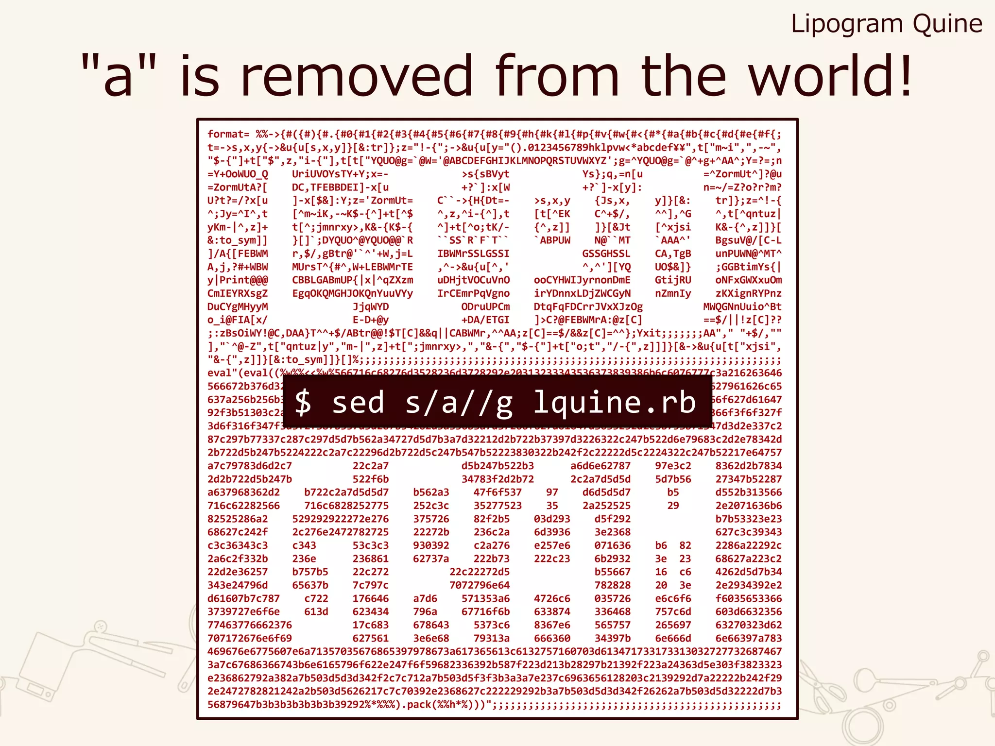 "a" is removed from the world!
format= %%->{#({#){#.{#0{#1{#2{#3{#4{#5{#6{#7{#8{#9{#h{#k{#l{#p{#v{#w{#<{#*{#a{#b{#c{#d{#e{#f{;
t=->s,x,y{->&u{u[s,x,y]}[&:tr]};z="!-{";->&u{u[y="().0123456789hklpvw<*abcdef¥¥",t["m~i",",-~",
"$-{"]+t["$",z,"i-{"],t[t["YQUO@g=`@W='@ABCDEFGHIJKLMNOPQRSTUVWXYZ';g=^YQUO@g=`@^+g+^AA^;Y=?=;n
=Y+OoWUO_Q UriUVOYsTY+Y;x=- >s{sBVyt Ys};q,=n[u =^ZormUt^]?@u
=ZormUtA?[ DC,TFEBBDEI]-x[u +?`]:x[W +?`]-x[y]: n=~/=Z?o?r?m?
U?t?=/?x[u ]-x[$&]:Y;z='ZormUt= C``->{H{Dt=- >s,x,y {Js,x, y]}[&: tr]};z=^!-{
^;Jy=^I^,t [^m~iK,-~K$-{^]+t[^$ ^,z,^i-{^],t [t[^EK C^+$/, ^^],^G ^,t[^qntuz|
yKm-|^,z]+ t[^;jmnrxy>,K&-{K$-{ ^]+t[^o;tK/- {^,z]] ]}[&Jt [^xjsi K&-{^,z]]}[
&:to_sym]] }[]`;DYQUO^@YQUO@@`R ``SS`R`F`T`` `ABPUW N@``MT `AAA^' BgsuV@/[C-L
]/A{[FEBWM r,$/,gBtr@'`^'+W,j=L IBWMrSSLGSSI GSSGHSSL CA,TgB unPUWN@^MT^
A,j,?#+WBW MUrsT^{#^,W+LEBWMrTE ,^->&u{u[^,' ^,^'][YQ UO$&]} ;GGBtimYs{|
y|Print@@@ CBBLGABmUP{|x|^qZXzm uDHjtVOCuVnO ooCYHWIJyrnonDmE GtijRU oNFxGWXxuOm
CmIEYRXsgZ EgqOKQMGHJOKQnYuuVYy IrCEmrPqVgno irYDnnxLDjZWCGyN nZmnIy zKXignRYPnz
DuCYgMHyyM JjqWYD ODruUPCm DtqFqFDCrrJVxXJzOg MWQGNnUuio^Bt
o_i@FIA[x/ E-D+@y +DA/ETGI ]>C?@FEBWMrA:@z[C] ==$/||!z[C]??
;:zBsOiWY!@C,DAA}T^^+$/ABtr@@!$T[C]&&q||CABWMr,^^AA;z[C]==$/&&z[C]=^^};Yxit;;;;;;;AA"," "+$/,""
],"`^@-Z",t["qntuz|y","m-|",z]+t[";jmnrxy>,","&-{","$-{"]+t["o;t","/-{",z]]]}[&->&u{u[t["xjsi",
"&-{",z]]}[&:to_sym]]}[]%;;;;;;;;;;;;;;;;;;;;;;;;;;;;;;;;;;;;;;;;;;;;;;;;;;;;;;;;;;;;;;;;;;;;;;
eval"(eval((%w%%<<%w%566716c68276d3528236d3728292e20313233343536373839386b6c6076777c3a216263646
566672b376d322566716c68276d3528222b276b222929222b356d3f3d3b3e6d356b2c6f63616c6f5671627961626c65
637a256b256b387d3d2e337b737e22697475637d7b317c2d3e6b557d32266f627d6164722d5f38257d366f627d61647
92f3b51303c2a23323e2e2132363d5d287b557b2f352d5a387b536b2f352d5d287b597d5a3e6d3e7f2d366f3f6f327f
3d6f316f347f3d3f2f387b557d5d287b54262d5a356b3a7d37266f627d61647d3035252d2e3b753b71347d3d2e337c2
87c297b77337c287c297d5d7b562a34727d5d7b3a7d32212d2b722b37397d3226322c247b522d6e79683c2d2e78342d
2b722d5b247b5224222c2a7c22296d2b722d5c247b547b52223830322b242f2c22222d5c2224322c247b52217e64757
a7c79783d6d2c7 22c2a7 d5b247b522b3 a6d6e62787 97e3c2 8362d2b7834
2d2b722d5b247b 522f6b 34783f2d2b72 2c2a7d5d5d 5d7b56 27347b52287
a637968362d2 b722c2a7d5d5d7 b562a3 47f6f537 97 d6d5d5d7 b5 d552b313566
716c62282566 716c6828252775 252c3c 35277523 35 2a252525 29 2e2071636b6
82525286a2 529292922272e276 375726 82f2b5 03d293 d5f292 b7b53323e23
68627c242f 2c276e2472782725 22272b 236c2a 6d3936 3e2368 627c3c39343
c3c36343c3 c343 53c3c3 930392 c2a276 e257e6 071636 b6 82 2286a22292c
2a6c2f332b 236e 236861 62737a 222b73 222c23 6b2932 3e 23 68627a223c2
22d2e36257 b757b5 22c272 22c22272d5 b55667 16 c6 4262d5d7b34
343e24796d 65637b 7c797c 7072796e64 782828 20 3e 2e2934392e2
d61607b7c787 c722 176646 a7d6 571353a6 4726c6 035726 e6c6f6 f6035653366
3739727e6f6e 613d 623434 796a 67716f6b 633874 336468 757c6d 603d6632356
77463776662376 17c683 678643 5373c6 8367e6 565757 265697 63270323d62
707172676e6f69 627561 3e6e68 79313a 666360 34397b 6e666d 6e66397a783
469676e6775607e6a71357035676865397978673a617365613c6132757160703d613471733173313032727732687467
3a7c67686366743b6e6165796f622e247f6f59682336392b587f223d213b28297b21392f223a24363d5e303f3823323
e236862792a382a7b503d5d3d342f2c7c712a7b503d5f3f3b3a3a7e237c6963656128203c2139292d7a22222b242f29
2e2472782821242a2b503d5626217c7c70392e2368627c222229292b3a7b503d5d3d342f26262a7b503d5d32222d7b3
56879647b3b3b3b3b3b3b39292%*%%%).pack(%%h*%)))";;;;;;;;;;;;;;;;;;;;;;;;;;;;;;;;;;;;;;;;;;;;;;;;
$ sed s/a//g lquine.rb
Lipogram Quine
 