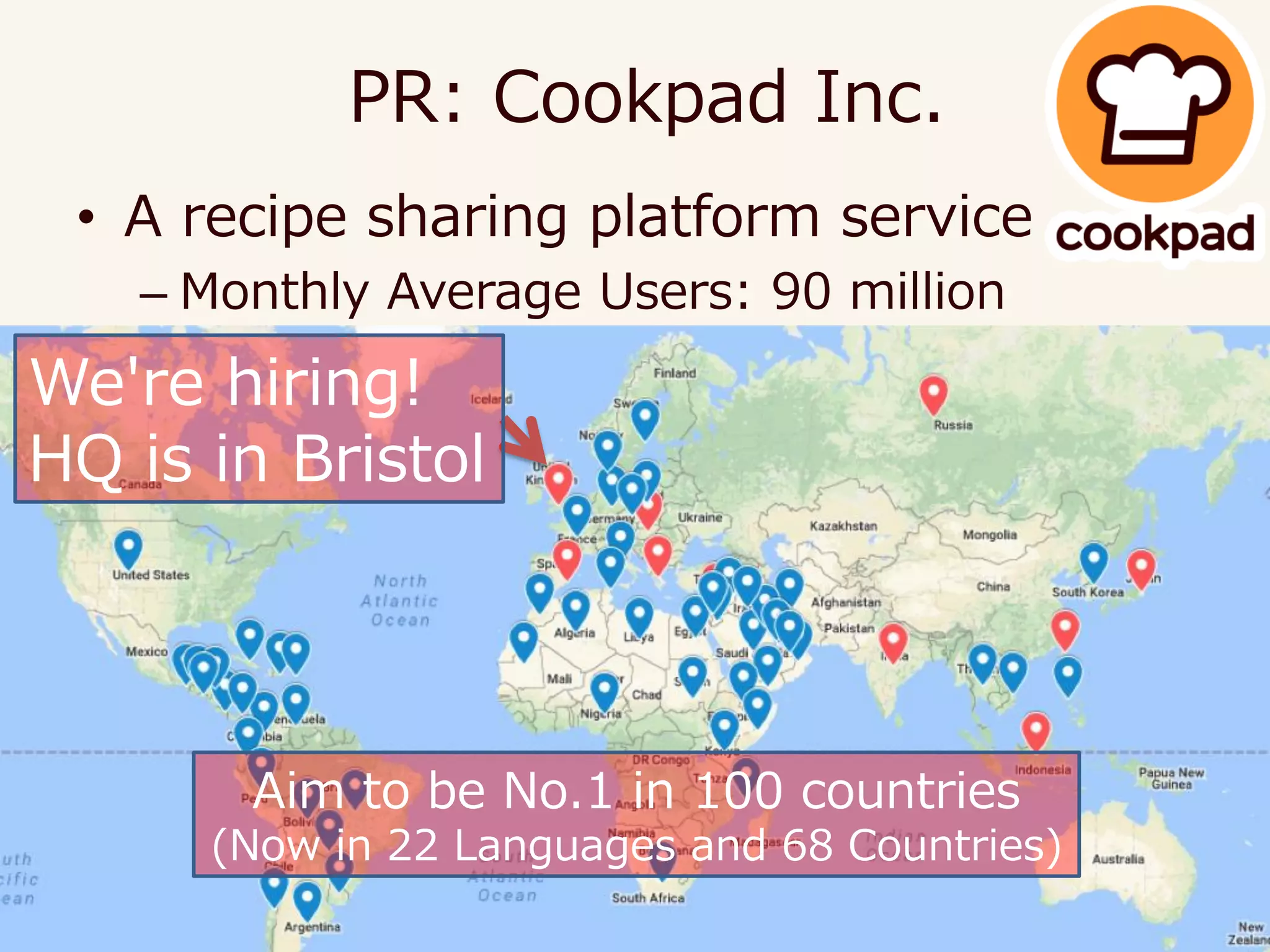 • A recipe sharing platform service
– Monthly Average Users: 90 million
– https://cookpad.com/uk
PR: Cookpad Inc.
We're hiring!
HQ is in Bristol
Aim to be No.1 in 100 countries
(Now in 22 Languages and 68 Countries)
 