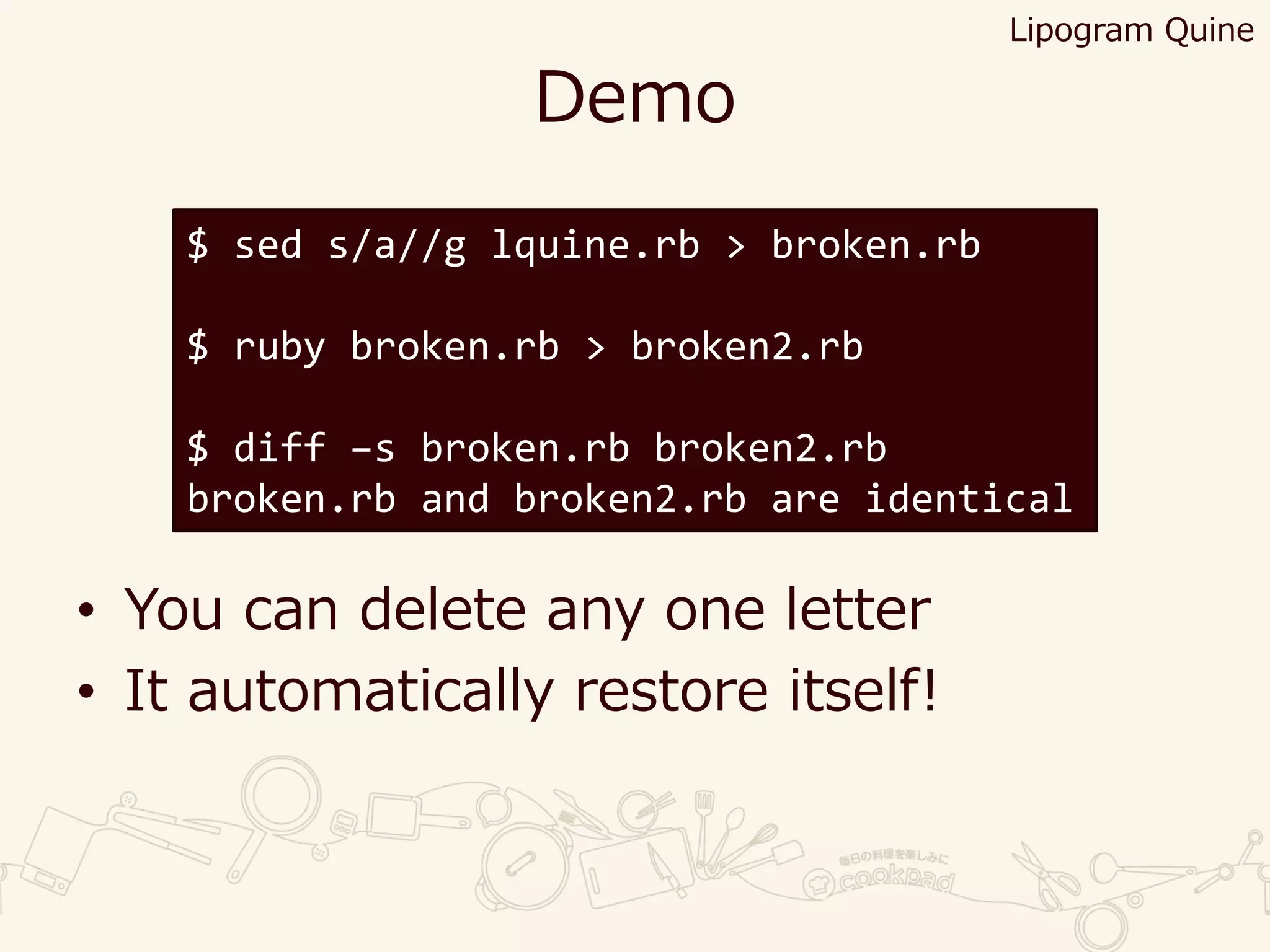 Demo
• You can delete any one letter
• It automatically restore itself!
$ sed s/a//g lquine.rb > broken.rb
$ ruby broken.rb > broken2.rb
$ diff –s broken.rb broken2.rb
broken.rb and broken2.rb are identical
Lipogram Quine
 