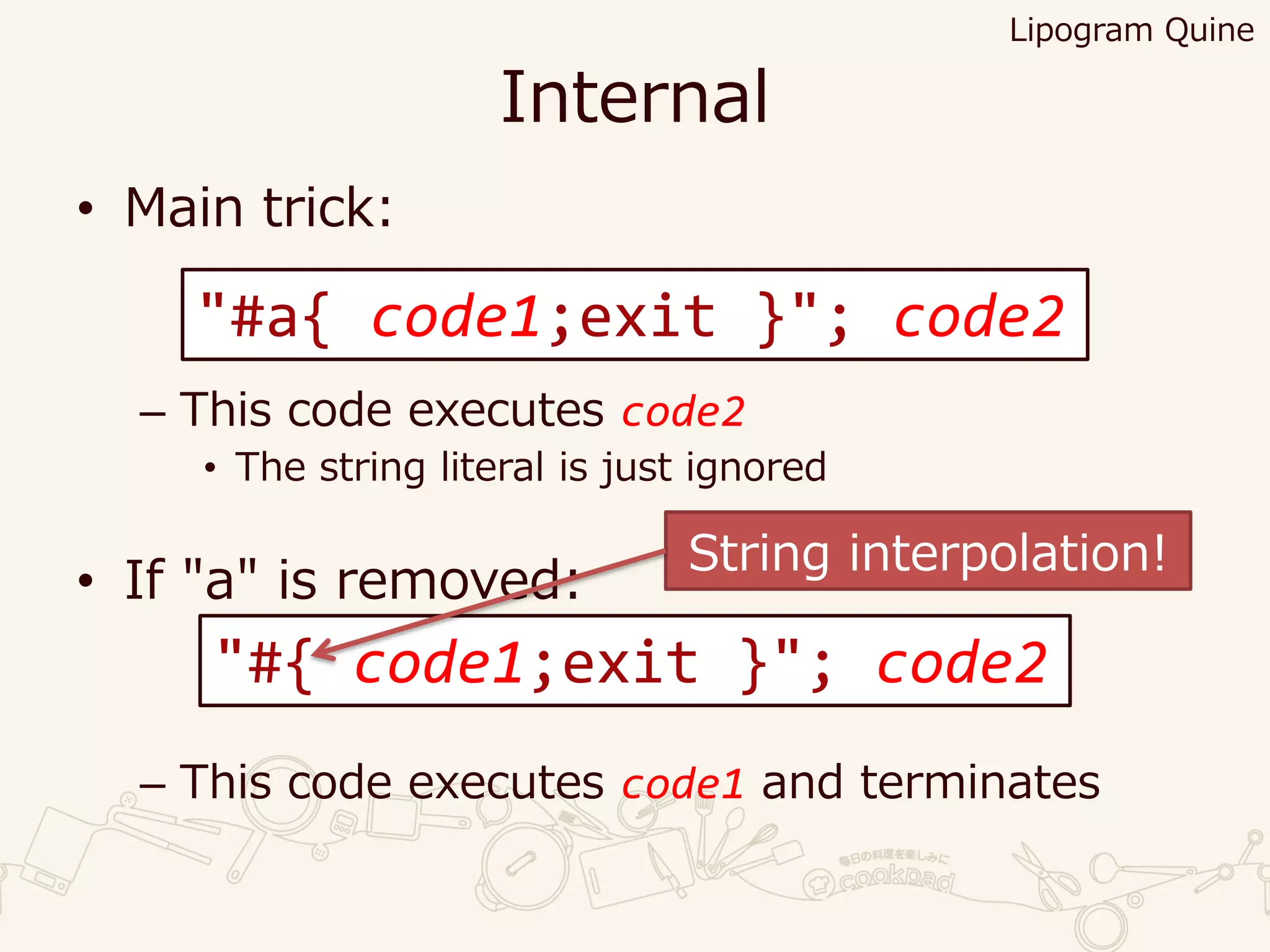 Internal
• Main trick:
– This code executes code2
• The string literal is just ignored
• If "a" is removed:
– This code executes code1 and terminates
Lipogram Quine
"#a{ code1;exit }"; code2
"#{ code1;exit }"; code2
String interpolation!
 