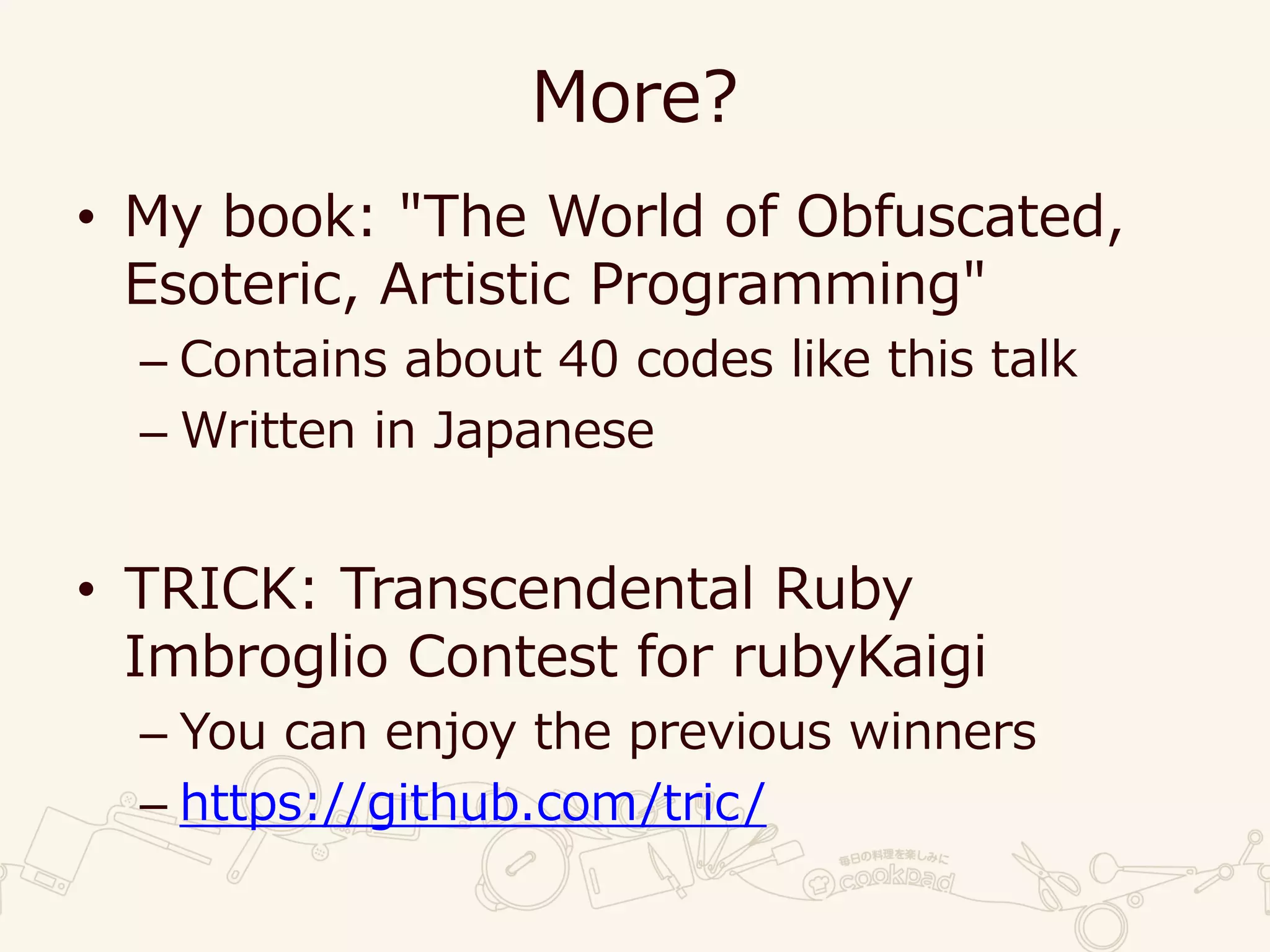 More?
• My book: "The World of Obfuscated,
Esoteric, Artistic Programming"
– Contains about 40 codes like this talk
– Written in Japanese
• TRICK: Transcendental Ruby
Imbroglio Contest for rubyKaigi
– You can enjoy the previous winners
– https://github.com/tric/
 