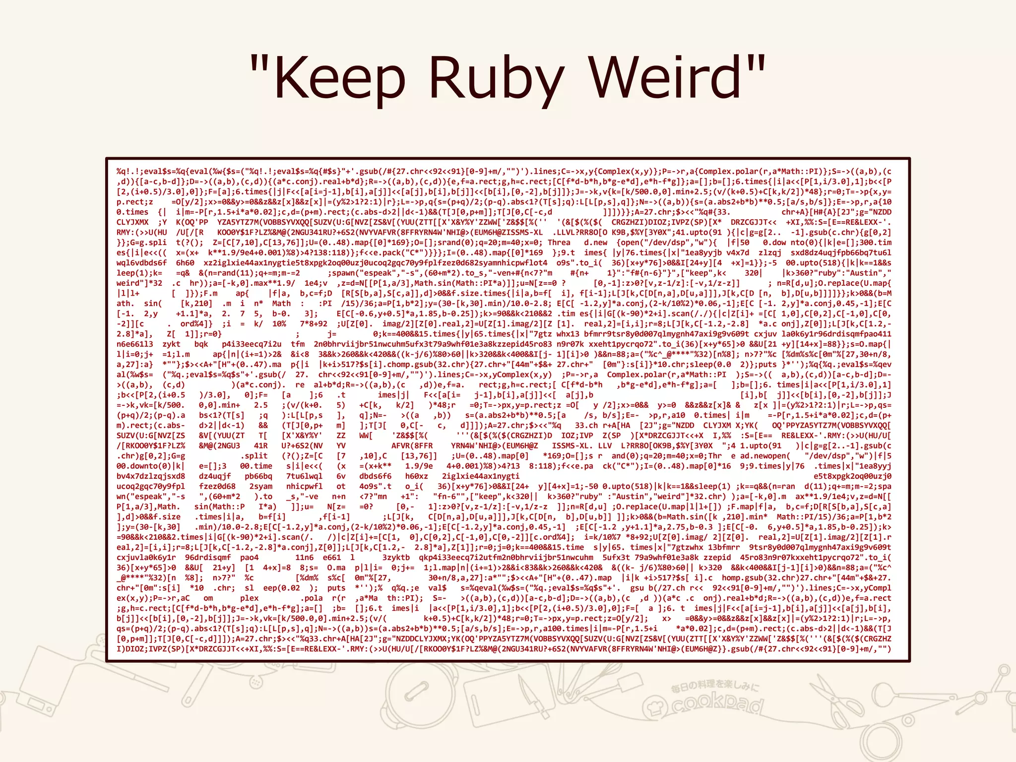 "Keep Ruby Weird"
%q!.!;eval$s=%q{eval(%w{$s=("%q!.!;eval$s=%q{#$s}"+'.gsub(/#{27.chr<<92<<91}[0-9]+m/,"")').lines;C=->x,y{Complex(x,y)};P=->r,a{Complex.polar(r,a*Math::PI)};S=->((a,b),(c
,d)){[a-c,b-d]};D=->((a,b),(c,d)){(a*c.conj).real+b*d};R=->((a,b),(c,d)){e,f=a.rect;g,h=c.rect;[C[f*d-b*h,b*g-e*d],e*h-f*g]};a=[];b=[];6.times{|i|a<<[P[1,i/3.0],1];b<<[P
[2,(i+0.5)/3.0],0]};F=[a];6.times{|j|F<<[a[i=j-1],b[i],a[j]]<<[a[j],b[i],b[j]]<<[b[i],[0,-2],b[j]]};J=->k,v{k=[k/500.0,0].min+2.5;(v/(k+0.5)+C[k,k/2])*48};r=0;T=->p{x,y=
p.rect;z =O[y/2];x>=0&&y>=0&&z&&z[x]&&z[x]|=(y%2>1?2:1)|r};L=->p,q{s=(p+q)/2;(p-q).abs<1?(T[s];q):L[L[p,s],q]};N=->((a,b)){s=(a.abs2+b*b)**0.5;[a/s,b/s]};E=->p,r,a{10
0.times {| i|m=-P[r,1.5+i*a*0.02];c,d=(p+m).rect;(c.abs-d>2||d<-1)&&(T[J[0,p+m]];T[J[0,C[-c,d ]]])}};A=27.chr;$><<"%q#{33. chr+A}[H#{A}[2J";g="NZDD
CLYJXMX ;Y K(OQ'PP YZA5YTZ7M(VOBBSYVXQQ[SUZV(U:G[NVZ[ZS&V[(YUU(ZTT[[X'X&Y%Y'ZZWW['Z&$$[%('' '(&[$(%($( CRGZHZI)DIOZ;IVPZ(SP)[X* DRZCGJJT<< +XI,%%:S=[E==RE&LEXX-'.
RMY:(>>U(HU /U[/[R KOO0Y$1F?LZ%&M@(2NGU341RU?+6S2(NVYVAFVR(8FFRYRN4W'NHI@>(EUM6H@ZISSMS-XL .LLVL?RR8O[O K9B,$%Y[3Y0X";41.upto(91 ){|c|g=g[2.. -1].gsub(c.chr){g[0,2]
}};G=g.spli t(?(); Z=[C[7,10],C[13,76]];U=(0..48).map{[0]*169};O=[];srand(0);q=20;m=40;x=0; Threa d.new {open("/dev/dsp","w"){ |f|50 0.dow nto(0){|k|e=[];300.tim
es{|i|e<<(( x=(x+ k**1.9/9e4+0.001)%8)>4?138:118)};f<<e.pack("C*")}}};I=(0..48).map{[0]*169 };9.t imes{ |y|76.times{|x|"1ea8yyjb v4x7d zlzqj sxd8dz4uqjfpb66bq7tu6l
wql6vdbds6f 6h60 xz2iglxie44ax1nygtie5t8xpgk2oq00uzj0ucoq2gqc70y9fplfzez0d682syamnhicpwflot4 o9s".to_i( 36)[x+y*76]>0&&I[24+y][4 +x]=1}};-5 00.upto(518){|k|k==1&&s
leep(1);k= =q& &(n=rand(11);q+=m;m-=2 ;spawn("espeak","-s",(60+m*2).to_s,"-ven+#{n<7?"m #{n+ 1}":"f#{n-6}"}",["keep",k< 320| |k>360?"ruby":"Austin","
weird"]*32 .c hr));a=[-k,0].max**1.9/ 1e4;v ,z=d=N[[P[1,a/3],Math.sin(Math::PI*a)]];u=N[z==0 ? [0,-1]:z>0?[v,z-1/z]:[-v,1/z-z]] ; n=R[d,u];O.replace(U.map{
|l|l+ [ ]});F.m ap{ |f|a, b,c=f;D [R[S[b,a],S[c,a]],d]>0&&f.size.times{|i|a,b=f[ i], f[i-1];L[J[k,C[D[n,a],D[u,a]]],J[k,C[D [n, b],D[u,b]]]]}};k>0&&(b=M
ath. sin( [k,210] .m i n* Math : :PI /15)/36;a=P[1,b*2];y=(30-[k,30].min)/10.0-2.8; E[C[ -1.2,y]*a.conj,(2-k/10%2)*0.06,-1];E[C [-1. 2,y]*a.conj,0.45,-1];E[C
[-1. 2,y +1.1]*a, 2. 7 5, b-0. 3]; E[C[-0.6,y+0.5]*a,1.85,b-0.25]);k>=90&&k<210&&2 .tim es{|i|G[(k-90)*2+i].scan(/./){|c|Z[i]+ =[C[ 1,0],C[0,2],C[-1,0],C[0,
-2]][c . ord%4]} ;i = k/ 10% 7*8+92 ;U[Z[0]. imag/2][Z[0].real,2]=U[Z[1].imag/2][Z [1]. real,2]=[i,i];r=8;L[J[k,C[-1.2,-2.8] *a.c onj],Z[0]];L[J[k,C[1.2,-
2.8]*a], Z[ 1]];r=0} ; j= 0;k==400&&15.times{|y|65.times{|x|"7gtz whx13 bfmrr9tsr8y0d007qlmygnh47axi9g9v609t cxjuv la0k6y1r96drdisqmfpao411
n6e661l3 zykt bqk p4i33eecq7i2u tfm 2n0bhrviijbr51nwcuhm5ufx3t79a9whf01e3a8kzzepid45ro83 n9r07k xxeht1pycrqo72".to_i(36)[x+y*65]>0 &&U[21 +y][14+x]=88}};s=O.map{|
l|i=0;j+ =1;l.m ap{|n|(i+=1)>2& &i<8 3&&k>260&&k<420&&((k-j/6)%80>60||k>320&&k<400&&I[j- 1][i]>0 )&&n=88;a=("%c^_@****"%32)[n%8]; n>7?"%c [%dm%s%c[0m"%[27,30+n/8,
a,27]:a} *""};$><<A+"[H"+(0..47).ma p{|i |k+i>517?$s[i].chomp.gsub(32.chr){27.chr+"[44m"+$&+ 27.chr+" [0m"}:s[i]}*10.chr;sleep(0.0 2)};puts }*'');%q{%q.;eval$s=%qev
al(%w$s= ("%q.;eval$s=%q$s"+'.gsub(/ 27. chr<<92<<91[0-9]+m/,"")').lines;C=->x,yComplex(x,y) ;P=->r,a Complex.polar(r,a*Math::PI );S=->(( a,b),(c,d))[a-c,b-d];D=-
>((a,b), (c,d) )(a*c.conj). re al+b*d;R=->((a,b),(c ,d))e,f=a. rect;g,h=c.rect;[ C[f*d-b*h ,b*g-e*d],e*h-f*g];a=[ ];b=[];6. times|i|a<<[P[1,i/3.0],1]
;b<<[P[2,(i+0.5 )/3.0], 0];F= [a ];6 .t imes|j| F<<[a[i= j-1],b[i],a[j]]<<[ a[j],b [i],b[ j]]<<[b[i],[0,-2],b[j]];J
=->k,vk=[k/500. 0,0].min+ 2.5 ;(v/(k+0. 5) +C[k, k/2] )*48;r =0;T=->px,y=p.rect;z =O[ y /2];x>=0&& y>=0 &&z&&z[x]& & z[x ]|=(y%2>1?2:1)|r;L=->p,qs=
(p+q)/2;(p-q).a bs<1?(T[s] ;q ):L[L[p,s ], q];N=- >((a ,b)) s=(a.abs2+b*b)**0.5;[a /s, b/s];E=- >p,r,a10 0.times| i|m =-P[r,1.5+i*a*0.02];c,d=(p+
m).rect;(c.abs- d>2||d<-1) && (T[J[0,p+ m] ];T[J[ 0,C[- c, d]]]);A=27.chr;$><<"%q 33.ch r+A[HA [2J";g="NZDD CLYJXM X;YK( OQ'PPYZA5YTZ7M(VOBBSYVXQQ[
SUZV(U:G[NVZ[ZS &V[(YUU(ZT T[ [X'X&Y%Y' ZZ WW[ 'Z&$$[%( '''(&[$(%($(CRGZHZI)D IOZ;IVP Z(SP )[X*DRZCGJJT<<+X I,%% :S=[E== RE&LEXX-'.RMY:(>>U(HU/U[
/[RKOO0Y$1F?LZ% &M@(2NGU3 41R U?+6S2(NV YV AFVR(8FFR YRN4W'NHI@>(EUM6H@Z ISSMS-XL. LLV L?RR8O[OK9B,$%Y[3Y0X ";4 1.upto(91 )|c|g=g[2..-1].gsub(c
.chr)g[0,2];G=g .split (?();Z=[C [7 ,10],C [13,76]] ;U=(0..48).map[0] *169;O=[];s r and(0);q=20;m=40;x=0;Thr e ad.newopen( "/dev/dsp","w")|f|5
00.downto(0)|k| e=[];3 00.time s|i|e<<( (x =(x+k** 1.9/9e 4+0.001)%8)>4?13 8:118);f<<e.pa ck("C*");I=(0..48).map[0]*16 9;9.times|y|76 .times|x|"1ea8yyj
bv4x7dzlzqjsxd8 dz4uqjf pb66bq 7tu6lwql 6v dbds6f6 h60xz 2iglxie44ax1nygti e5t8xpgk2oq00uzj0
ucoq2gqc70y9fpl fzez0d68 2syam nhicpwfl ot 4o9s".t o_i( 36)[x+y*76]>0&&I[24+ y][4+x]=1;-50 0.upto(518)|k|k==1&&sleep(1) ;k==q&&(n=ran d(11);q+=m;m-=2;spa
wn("espeak","-s ",(60+m*2 ).to _s,"-ve n+n <7?"mn +1": "fn-6"",["keep",k<320|| k>360?"ruby" :"Austin","weird"]*32.chr) );a=[-k,0].m ax**1.9/1e4;v,z=d=N[[
P[1,a/3],Math. sin(Math::P I*a) ]];u= N[z= =0? [0,- 1]:z>0?[v,z-1/z]:[-v,1/z-z ]];n=R[d,u] ;O.replace(U.map|l|l+[]) ;F.map|f|a, b,c=f;D[R[S[b,a],S[c,a]
],d]>0&&f.size .times|i|a, b=f[i] ,f[i-1] ;L[J[k, C[D[n,a],D[u,a]]],J[k,C[D[n, b],D[u,b]] ]];k>0&&(b=Math.sin([k ,210].min* Math::PI/15)/36;a=P[1,b*2
];y=(30-[k,30] .min)/10.0-2.8;E[C[-1.2,y]*a.conj,(2-k/10%2)*0.06,-1];E[C[-1.2,y]*a.conj,0.45,-1] ;E[C[-1.2 ,y+1.1]*a,2.75,b-0.3 ];E[C[-0. 6,y+0.5]*a,1.85,b-0.25]);k>
=90&&k<210&&2.times|i|G[(k-90)*2+i].scan(/. /)|c|Z[i]+=[C[1, 0],C[0,2],C[-1,0],C[0,-2]][c.ord%4]; i=k/10%7 *8+92;U[Z[0].imag/ 2][Z[0]. real,2]=U[Z[1].imag/2][Z[1].r
eal,2]=[i,i];r=8;L[J[k,C[-1.2,-2.8]*a.conj],Z[0]];L[J[k,C[1.2,- 2.8]*a],Z[1]];r=0;j=0;k==400&&15.time s|y|65. times|x|"7gtzwhx 13bfmrr 9tsr8y0d007qlmygnh47axi9g9v609t
cxjuvla0k6y1r 96drdisqmf pao4 11n6 e661 l 3zyktb qkp4i33eecq7i2utfm2n0bhrviijbr51nwcuhm 5ufx3t 79a9whf01e3a8k zzepid 45ro83n9r07kxxeht1pycrqo72".to_i(
36)[x+y*65]>0 &&U[ 21+y] [1 4+x]=8 8;s= O.ma p|l|i= 0;j+= 1;l.map|n|(i+=1)>2&&i<83&&k>260&&k<420& &((k- j/6)%80>60|| k>320 &&k<400&&I[j-1][i]>0)&&n=88;a=("%c^
_@****"%32)[n %8]; n>7?" %c [%dm% s%c[ 0m"%[27, 30+n/8,a,27]:a*"";$><<A+"[H"+(0..47).map |i|k +i>517?$s[ i].c homp.gsub(32.chr)27.chr+"[44m"+$&+27.
chr+"[0m":s[i] *10 .chr; sl eep(0.02 ); puts *'');% q%q.;e val$ s=%qeval(%w$s=("%q.;eval$s=%q$s"+'. gsu b(/27.ch r<< 92<<91[0-9]+m/,"")').lines;C=->x,yCompl
ex(x,y);P=->r,aC om plex .pola r(r ,a*Ma th::PI); S=- >((a,b),(c,d))[a-c,b-d];D=->((a,b),(c ,d ))(a*c .c onj).real+b*d;R=->((a,b),(c,d))e,f=a.rect
;g,h=c.rect;[C[f*d-b*h,b*g-e*d],e*h-f*g];a=[] ;b= [];6.t imes|i |a<<[P[1,i/3.0],1];b<<[P[2,(i+0.5)/3.0],0];F=[ a ];6. t imes|j|F<<[a[i=j-1],b[i],a[j]]<<[a[j],b[i],
b[j]]<<[b[i],[0,-2],b[j]];J=->k,vk=[k/500.0,0].min+2.5;(v/( k+0.5)+C[k,k/2])*48;r=0;T=->px,y=p.rect;z=O[y/2]; x> =0&&y>=0&&z&&z[x]&&z[x]|=(y%2>1?2:1)|r;L=->p,
qs=(p+q)/2;(p-q).abs<1?(T[s];q):L[L[p,s],q];N=->((a,b))s=(a.abs2+b*b)**0.5;[a/s,b/s];E=->p,r,a100.times|i|m=-P[r,1.5+i *a*0.02];c,d=(p+m).rect;(c.abs-d>2||d<-1)&&(T[J
[0,p+m]];T[J[0,C[-c,d]]]);A=27.chr;$><<"%q33.chr+A[HA[2J";g="NZDDCLYJXMX;YK(OQ'PPYZA5YTZ7M(VOBBSYVXQQ[SUZV(U:G[NVZ[ZS&V[(YUU(ZTT[[X'X&Y%Y'ZZWW['Z&$$[%('''(&[$(%($(CRGZHZ
I)DIOZ;IVPZ(SP)[X*DRZCGJJT<<+XI,%%:S=[E==RE&LEXX-'.RMY:(>>U(HU/U[/[RKOO0Y$1F?LZ%&M@(2NGU341RU?+6S2(NVYVAFVR(8FFRYRN4W'NHI@>(EUM6H@Z}}.gsub(/#{27.chr<<92<<91}[0-9]+m/,"")
 