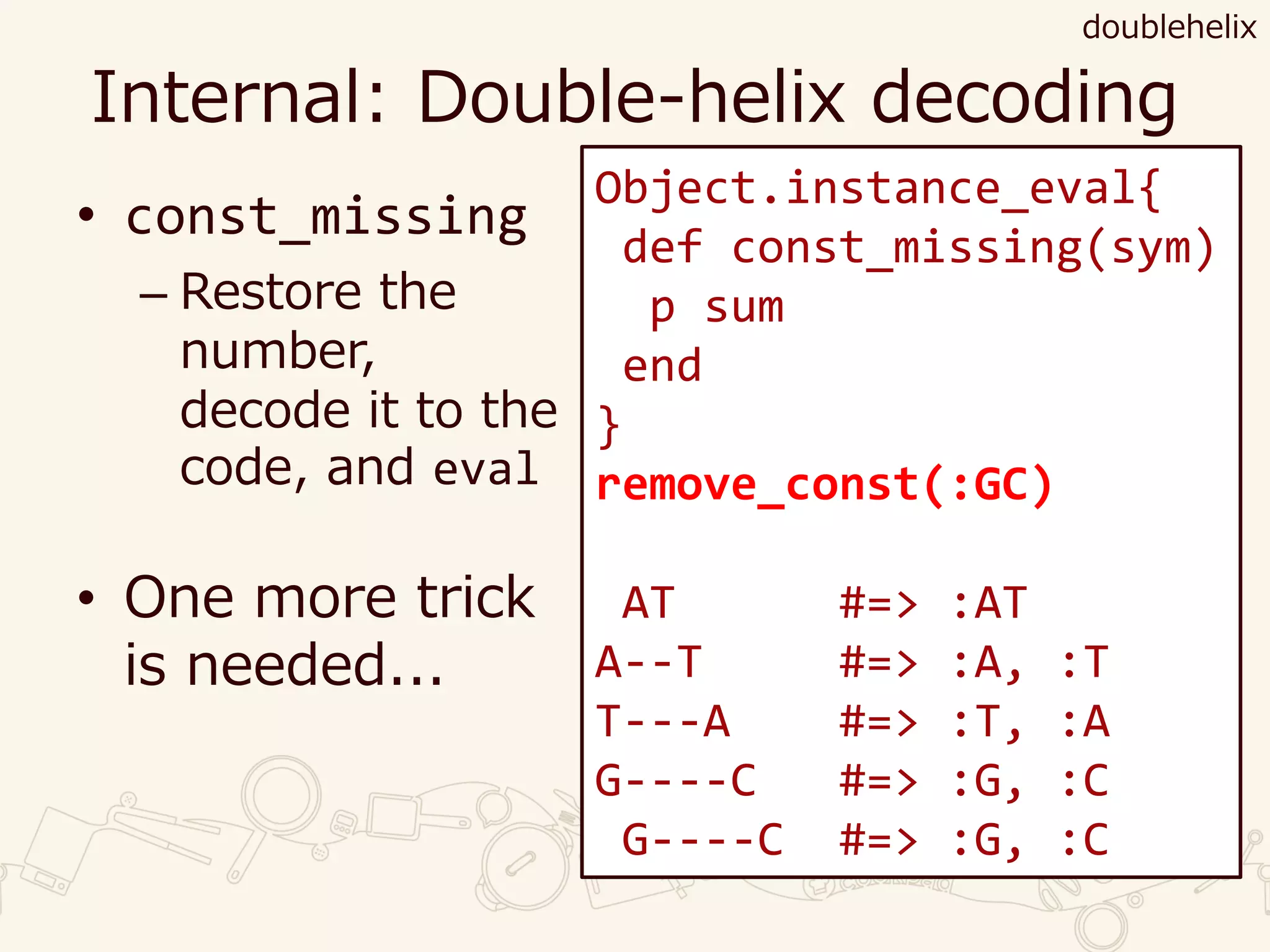 Internal: Double-helix decoding
• const_missing
– Restore the
number,
decode it to the
code, and eval
• One more trick
is needed...
doublehelix
Object.instance_eval{
def const_missing(sym)
p sum
end
}
remove_const(:GC)
AT #=> :AT
A--T #=> :A, :T
T---A #=> :T, :A
G----C #=> :G, :C
G----C #=> :G, :C
 